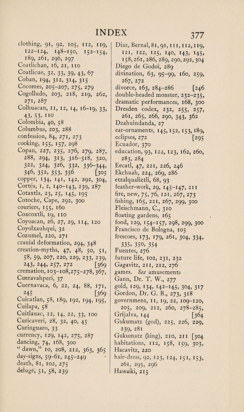 clothing, 91, 92, 105, 112, 119, 122-124, 148-150, 152-154, 189, 261, 296, 297 Coatlichan, 16, 21, no Coatlicue, 32, 33, 39, 43, 67 Coban, 194, 312, 314, 315 Cocomes, 205-207, 275, 279 Cogolludo, 203, 218, 219, 262, 271, 287 Colhuacan, n, 12, 14, 16-19, 33? 43? 53? no Colombia, 40, 58 Columbus, 203, 288 confession, 84, 271, 273 cooking, 155? 157? 298 Copan, 227, 235, 276, 279, 287, 288, 294, 313, 316-318, 320, 322, 324, 326, 332, 336-344? 346? 352, 353? 356 [305 copper, 134, 141, 142, 292, 304, Cortes, 1, 2, 140-143, 239, 287 Cotaxtla, 23, 25, 145, 195 Cotoche, Cape, 292, 300 couriers, 155, 160 Coxcoxtli, 19, no Coyoacan, 26, 27, 29, 114, 120 Coyolxauhqui, 32 Cozumel, 220, 271 cranial deformation, 294, 348 creation-myths, 47, 48, 50, 51, 58, 59, 207, 220, 229, 233, 239, 243? 244, 257, 272 [369 cremation, 103-108,275-278, 367, Cueravahperi, 37 Cuernavaca, 6, 22, 24, 88, 171, 245 [369 Cuicatlan, 58, 189, 192, 194, 195, Cuilapa, 58 Cuitlauac, 12, 14, 22, 33, 100 Curicaveri, 28, 32, 40, 45 Curinguaro, 33 currency, 129, 142, 275, 287 dancing, 74, 168, 300 “ dawn,” 10, 208, 212, 363, 365 day-signs, 59-61, 245-249 death, 81, 102, 275 deluge, 51, 58, 239 377 Diaz, Bernal, 81, 91,111,112,119, 121, 122, 125, 140, 143, 145, 158,261, 286, 289, 290,292,304 Diego de Godoi, 289 divination, 63, 95-99, 160, 259, 267, 272 divorce, 163, 284-286 [246 double-headed monster, 232-235, dramatic performances, 168, 300 Dresden codex, 232, 255, 257, 261, 265, 266, 290, 343, 362 Dzahuindanda, 27 ear-ornaments, 145, 152, 153, 189, eclipses, 272 [295 Ecuador, 370 education, 93, 122, 123, 162, 260, 283, 284 Eecatl, 47, 221, 226, 246 Ekchuah, 224, 269, 286 etzalqualiztli, 68, 93 feather-work, 29, 145-147, 211 fire, new, 75, 76, 121, 267, 273 fishing, 165, 221, 267, 299, 300 Fleischmann, C., 310 floating gardens, 165 food, 129, 154-157, 298? 299? 3°° Francisco de Bologna, 105 frescoes, 173, 179, 261, 304, 334, 335? 35o? 354 Fuentes, 276 future life, 102, 231, 232 Gagavitz, 211, 212, 276 games. See amusements Gann, Dr. T. W., 277 gold, 129, 134, 142-145, 304, 317 Gordon, Dr. G. B., 273, 318 government, 11, 19, 22, 109-120, 205, 209, 212, 260, 278-285, Grijalva, 144 [364 Gukumatz (god), 225, 226, 229, 239? 281 Gukumatz (king), 210, 211 [304 habitations, 112, 158, 159, 303, Hacavitz, 220 hair-dress, 92, 123, 124, 151, 153, 261, 295, 296 Hawaiki, 215