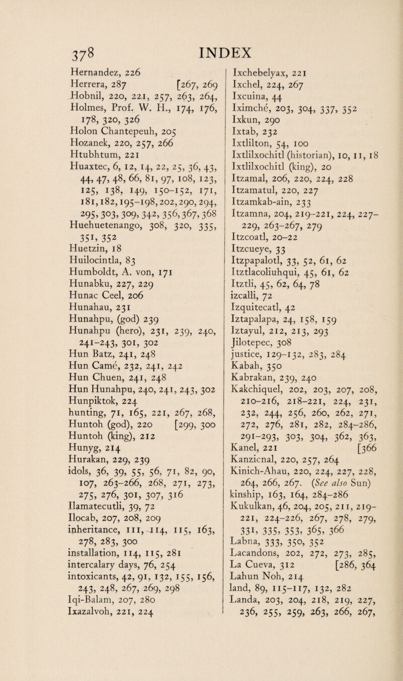 Hernandez, 226 Herrera, 287 [267, 269 Hobnil, 220, 22.1, 257, 263, 264, Holmes, Prof. W. H., 174, 176, 178, 320, 326 Holon Chantepeuh, 205 Hozanek, 220, 257, 266 Htubhtum, 221 Huaxtec, 6, 12, 14, 22, 25, 36, 43, 44) 47) 48) 66,81,97, 108, 123, 125, 138, 149, 150-152, 171, 181,182,195-198,202,290, 294, 295) 3°3) 3°9) 342) 356,367, 368 Huehuetenango, 308, 320, 335, 35i), 352 Huetzin, 18 Huilocintla, 83 Humboldt, A. von, 171 Hunabku, 227, 229 Hunac Ceel, 206 Hunahau, 231 Hunahpu, (god) 239 Hunahpu (hero), 231, 239, 240, 24!-243) 301, 302 Hun Batz, 241, 248 Hun Came, 232, 241, 242 Hun Chuen, 241, 248 Hun Hunahpu, 240, 241, 243, 302 Hunpiktok, 224 hunting, 71, 165, 221, 267, 268, Huntoh (god), 220 [299, 300 Huntoh (king), 212 Hunyg, 214 Hurakan, 229, 239 idols, 36, 39, 55, 56, 71, 82, 90, 107, 263-266, 268, 271, 273, 275) 276, 301, 3°7) 316 Ilamatecutli, 39, 72 Ilocab, 207, 208, 209 inheritance, 111,114, 115, 163, 278, 283, 300 installation, 114, 115, 281 intercalary days, 76, 254 intoxicants, 42, 91, 132, 155, 156, 243, 248, 267, 269, 298 Iqi-Balam, 207, 280 Ixazalvoh, 221, 224 Ixchebelyax, 221 Ixchel, 224, 267 Ixcuina, 44 Iximche, 203, 304, 337, 352 Ixkun, 290 Ixtab, 232 Ixtlilton, 54, 100 Ixtlilxochitl (historian), 10, II, 18 Ixtlilxochitl (king), 20 Itzamal, 206, 220, 224, 228 Itzamatul, 220, 227 Itzamkab-ain, 233 Itzamna, 204, 219-221, 224, 227- 229, 263-267, 279 Itzcoatl, 20-22 Itzcueye, 33 Itzpapalotl, 33, 52, 61, 62 Itztlacoliuhqui, 45, 61, 62 Itztli, 45, 62, 64, 78 izcalli, 72 Izquitecatl, 42 Iztapalapa, 24, 158, 159 Iztayul, 212, 213, 293 Jilotepec, 308 justice, 129-132, 283, 284 Kabah, 350 Kabrakan, 239, 240 Kakchiquel, 202, 203, 207, 208, 210-216, 218-221, 224, 231, 232, 244, 256, 260, 262, 271, 272, 276, 281, 282, 284-286, 29I_293) 3°3) 304) 362, 363, Kanel, 221 [366 Kanzicnal, 220, 257, 264 Kinich-Ahau, 220, 224, 227, 228, 264, 266, 267. (See also Sun) kinship, 163, 164, 284-286 Kukulkan, 46, 204, 205, 211, 219- 221, 224-226, 267, 278, 279, 33i, 335. 353. 365, 366 Labr.a, 333, 350, 352 Lacandons, 202, 272, 273, 285, La Cueva, 312 [286, 364 Lahun Noh, 214 land, 89, 115—117, 132, 282 Landa, 203, 204, 218, 219, 227, 236, 255, 259, 2A3, 266, 267,