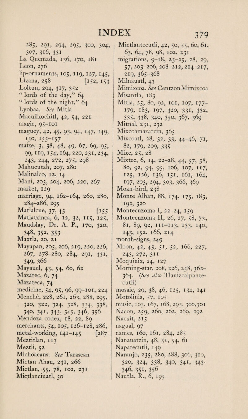 285, 291, 294, 295, 300, 304, 307,3*6, 331 La Quemada, 136, 170, 181 Leon, 276 lip-ornaments, 105, 119, 127, 145, Lizana, 258 [152, 153 Loltun, 294, 317, 332 “ lords of the day,” 64 “ lords of the night,” 64 Lyobaa. See Mitla Macuilxochitl, 42, 54, 221 magic, 95-101 maguey, 42, 45, 93, 94, 147, 149, 150, 155-157 maize, 3, 38, 48, 49, 67, 69, 95, 99, 119, 154, 164, 220, 231,234, 243, 244, 272, 275, 298 Mahucutah, 207, 280 Malinalco, 12, 14 Mani, 203, 204, 206, 220, 267 market, 129 marriage, 94, 162-164, 260, 280, 284-286, 295 Matlalcue, 37, 43 [155 Matlatzinca, 6, 12, 32, 115, 125, Maudslay, Dr. A. P., 170, 320, 348> 352> 353 Maxtla, 20, 21 Mayapan, 205, 206, 219, 220, 226, 267, 278-280, 284, 291, 331, 349» 366 Mayauel, 43, 54, 60, 62 Mazatec, 6, 74 Mazateca, 74 medicine, 54, 95, 96, 99-101, 224 Menche, 228, 261, 263, 288, 295, 320, 322, 324, 328, 334, 338, 34°, 34L 343, 345, 346, 356 Mendoza codex, 18, 22, 89 merchants, 54, 105, 126-128, 286, metal-working, 141-145 [287 Meztitlan, 113 Meztli, 52 Michoacans. See Tarascan Mictan Ahau, 231, 266 Mictlan, 55, 78, 102, 231 379 Mictlantecutli, 42, 50, 55, 60, 61, 63, 64, 78, 98, 102, 231 migrations, 9-18, 23-25, 28, 29, 57, 203-206, 208-212, 214-217, 219, 365-368 Milnauatl, 43 Mimixcoa. See CentzonMimixcoa Misantla, 183 Mitla, 25, 80, 92, 101, 107, 177- i79. i83» 197. 320, 331, 332, 335. 338> 34°. 35°. 367. 369 Mitnal, 231, 232 Mixcoamazatzin, 365 Mixcoatl, 28, 32, 33, 44-46, 71, 82, 179, 209, 335 Mixe, 25, 28 Mixtec, 6, 14, 22-28, 44, 57, 58, 80, 92, 94, 95, 106, 107, 117, 125, 126, 136, 151, 161, 164, 197, 203, 294, 303, 366, 369 Moan-bird, 238 Monte Alban, 88, 174, 175, 183, 192, 320 Montecuzoma I, 22-24, J59 Montecuzoma II, 26, 27, 58, 73, 81, 89, 92, 111-113, 133, 140, H3, i52, J66, 214 month-signs, 249 Moon, 42, 43, 51, 52, 166, 227, 243, 272, 311 Moquiuix, 24, 127 Morning-star, 208, 226, 258, 362- 364. (See also Tlauizcalpante- cutli) mosaic, 29, 38, 46, 125, 134, 141 Motolinia, 57, 105 music, 103, 167, 168, 293, 300,301 Nacon, 259, 260, 262, 269, 292 Nacxit, 215 nagual, 97 names, 160, 161, 284, 285 Nanauatzin, 48, 51, 54, 61 Napatecutli, 149 Naranjo, 235, 280, 288, 306, 310, 320, 324, 338, 340, 341, 343- 346> 35i, 356