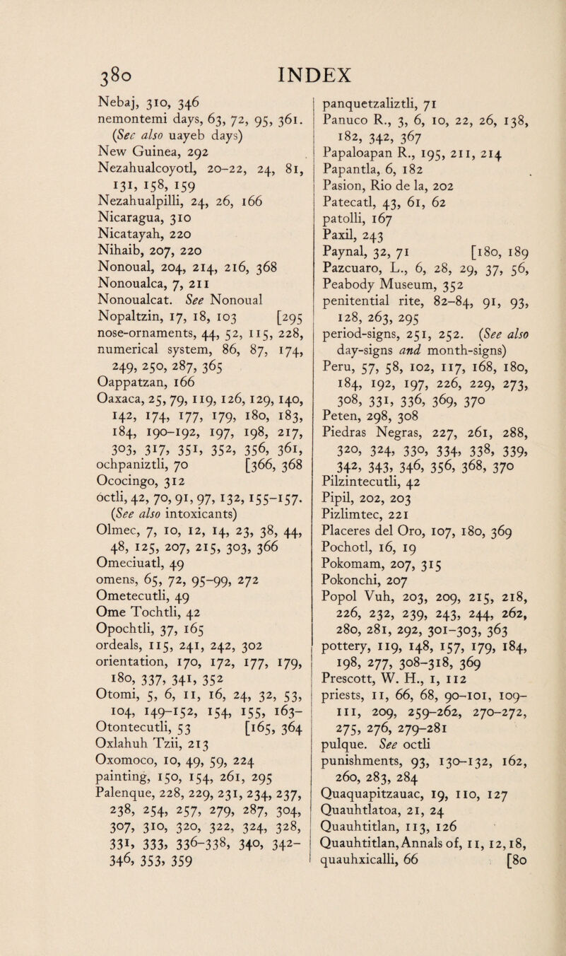 Nebaj, 310, 346 nemontemi days, 63, 72, 95, 361. (Sec also uayeb days) New Guinea, 292 Nezahualcoyotl, 20-22, 24, 81, 131, 158, 159 Nezahualpilli, 24, 26, 166 Nicaragua, 310 Nicatayah, 220 Nihaib, 207, 220 Nonoual, 204, 214, 216, 368 Nonoualca, 7, 211 Nonoualcat. See Nonoual Nopaltzin, 17, 18, 103 [295 nose-ornaments, 44, 52, 115, 228, numerical system, 86, 87, 174, 249, 250, 287, 365 Oappatzan, 166 Oaxaca, 25, 79, 119, 126, 129, 140, H2, *74, x77, !79> 180, 183, 184, 190-192, 197, 198, 217, 3°3, 317, 35i, 352> 356, 361, ochpaniztli, 70 [366, 368 Ococingo, 312 octli, 42, 70, 91, 97, 132, 155-157* (See also intoxicants) Olmec, 7, 10, 12, 14, 23, 38, 44, 48, 125, 207, 215, 303, 366 Omeciuatl, 49 omens, 65, 72, 95-99, 272 Ometecutli, 49 Ome Tochtli, 42 Opochtli, 37, 165 ordeals, 115, 241, 242, 302 orientation, 170, 172, 177, 179, 180, 337, 341, 352 Otomi, 5, 6, 11, 16, 24, 32, 53, 104, 149-152, 154, 155, 163- Otontecutli, 53 [1:65, 364 Oxlahuh Tzii, 213 Oxomoco, 10, 49, 59, 224 painting, 150, 154, 261, 295 Palenque, 228, 229, 231, 234, 237, 238, 254, 257, 279, 287, 304, 307, 310, 320, 322, 324, 328, 331* 333, 336-338> 34°, 342~ 346, 353, 359 panquetzaliztli, 71 Panuco R., 3, 6, 10, 22, 26, 138, 182, 342, 367 Papaloapan R., 195, 211, 214 Papantla, 6, 182 Pasion, Rio de la, 202 Patecatl, 43, 61, 62 patolli, 167 Paxil, 243 Paynal, 32, 71 [180, 189 Pazcuaro, L., 6, 28, 29, 37, 56, Peabody Museum, 352 penitential rite, 82-84, 91, 93, 128, 263, 295 period-signs, 251, 252. (See also day-signs and month-signs) Peru, 57, 58, 102, 117, 168, 180, 184, 192, 197, 226, 229, 273, 308, 331, 336, 369, 370 Peten, 298, 308 Piedras Negras, 227, 261, 288, 32°, 324> 33°, 334. 338, 339. 342> 343, 346, 356, 368, 370 Pilzintecutli, 42 Pipil, 202, 203 Pizlimtec, 221 Placeres del Oro, 107, 180, 369 Pochotl, 16, 19 Pokomam, 207, 315 Pokonchi, 207 Popol Vuh, 203, 209, 215, 218, 226, 232, 239, 243, 244, 262, 280, 281, 292, 301-303, 363 pottery, 119, 148, 157, 179, 184, 198, 277, 308-318, 369 Prescott, W. H., 1, 112 priests, 11, 66, 68, 90-101, 109- m, 209, 259-262, 270-272, 275, 276, 279-281 pulque. See octli punishments, 93, 130-132, 162, 260, 283, 284 Quaquapitzauac, 19, no, 127 Quauhtlatoa, 21, 24 Quauhtitlan, 113, 126 Quauhtitlan, Annals of, 11, 12,18, quauhxicalli, 66 [80