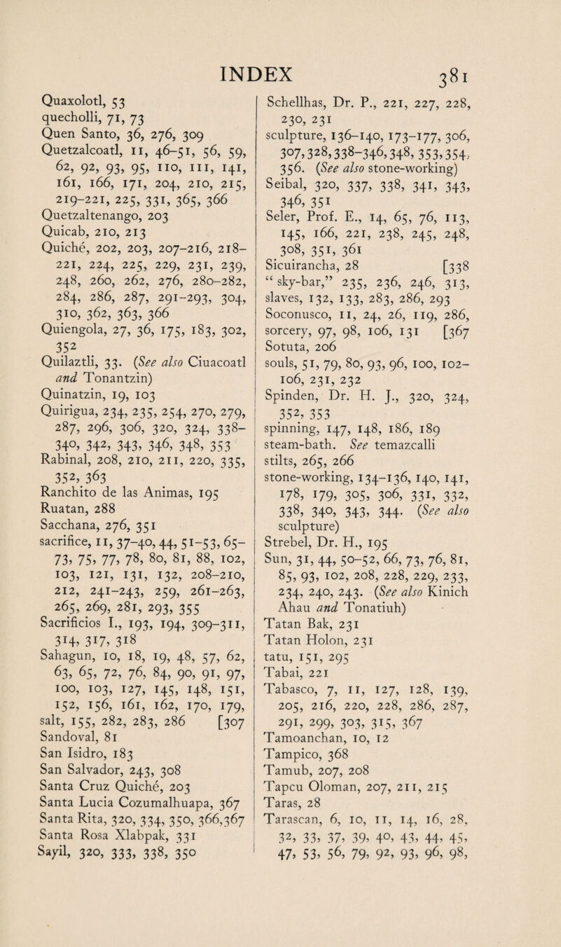 Quaxolotl, 53 quecholli, 71, 73 Quen Santo, 36, 276, 309 Quetzalcoatl, 11, 46-51, 56, 59, 62, 92, 93, 95, no, hi, 141, 161, 166, 171, 204, 210, 215, 219-221, 225, 331, 365, 366 Quetzaltenango, 203 Quicab, 210, 213 Quiche, 202, 203, 207-216, 218- 221, 224, 225, 229, 231, 239, 248, 260, 262, 276, 280-282, 284, 286, 287, 291-293, 304, 362, 363, 366 Quiengola, 27, 36, 175, 183, 302, 352 Quilaztli, 33. (See also Ciuacoatl and Tonantzin) Quinatzin, 19, 103 Quirigua, 234, 235, 254, 270, 279, 287, 296, 306, 320, 324, 338- 340, 342, 343, 346, 348, 353 Rabinal, 208, 210, 211, 220, 335, 352,363 Ranchito de las Animas, 195 Ruatan, 288 Sacchana, 276, 351 sacrifice, n, 37-40, 44, 51-53, 65- 73) 75) 77) 78, 80, 81, 88, 102, 103, 121, 131, 132, 208-210, 212, 241-243, 259, 261-263, 265, 269, 281, 293, 355 Sacrificios I., 193, 194, 309-311, 314, 317, 318 Sahagun, 10, 18, 19, 48, 57, 62, 63) 65, 72, 76, 84, 90, 91, 97, 100, 103, 127, 145, 148, 151, 152, 156, 161, 162, 170, 179, salt, 155, 282, 283, 286 [307 Sandoval, 81 San Isidro, 183 San Salvador, 243, 308 Santa Cruz Quiche, 203 Santa Lucia Cozumalhuapa, 367 Santa Rita, 320, 334, 350, 366,367 Santa Rosa Xlabpak, 331 Sayil, 320, 333, 338, 350 Schellhas, Dr. P., 221, 227, 228, 230, 231 sculpture, 136-140, 173—177, 306, 307.328,338-346,348, 353,354, 356. (See also stone-working) Seibal, 320, 337, 338, 341, 343, 346. 351 Seler, Prof. E., 14, 65, 76, 113, 145, 166, 221, 238, 245, 248, 308, 351, 361 Sicuirancha, 28 [338 “ sky-bar,” 235, 236, 246, 313, slaves, 132, 133, 283, 286, 293 Soconusco, 11, 24, 26, 119, 286, sorcery, 97, 98, 106, 131 [367 Sotuta, 206 souls, 51, 79, 80, 93, 96, 100, 102- 106, 231, 232 Spinden, Dr. H. J., 320, 324, 352, 353 spinning, 147, 148, 186, 189 steam-bath. See temazcalli stilts, 265, 266 stone-working, 134-136, 140, 141, 178, 179. 3°5> 306, 331, 332, 338, 34°. 343, 344- (See also sculpture) Strebel, Dr. H., 195 Sun, 31, 44, 50-52, 66, 73, 76, 81, 85, 93, 102, 208, 228, 229, 233, 234, 240, 243. (See also Kinich Ahau and Tonatiuh) Tatan Bak, 231 Tatan Holon, 231 tatu, 151, 295 Tabai, 221 Tabasco, 7, n, 127, 128, 139, 205, 216, 220, 228, 286, 287, 291, 299, 303, 315, 367 Tamoanchan, 10, 12 Tampico, 368 Tamub, 207, 208 Tapcu Oloman, 207, 211, 215 Taras, 28 Tarascan, 6, 10, n, 14, 16, 28, 32) 33) 37) 39) 4°) 43) 44) 45, 47, 53, 56, 79, 92> 93, 96, 98,