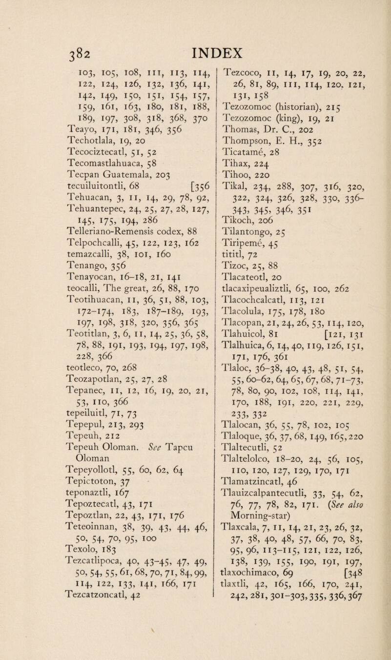 IO3, I05, 108, III, II3, 114, 122, I24, 126, I32, I36, I4I, I42, I49, I50, I5I, I54, I57, 159, l6l, 163, 180, l8l, 188, i89> J97, 3°8, 3l8, 3^8, 370 Teayo, 171, 181, 346, 356 Techotlala, 19, 20 Tecociztecatl, 51, 52 Tecomastlahuaca, 58 Tecpan Guatemala, 203 tecuiluitontli, 68 [356 Tehuacan, 3, 11, 14, 29, 78, 92, Tehuantepec, 24, 25, 27, 28, 127, r45, *75, *94, 286 Telleriano-Remensis codex, 88 Telpochcalli, 45, 122, 123, 162 temazcalli, 38, 101, 160 Tenango, 356 Tenayocan, 16—18, 21, 141 teocalli, The great, 26, 88, 170 Teotihuacan, 11, 36, 51, 88, 103, 172-174, 183, 187-189, 193, 197, i98> 3i8, 32°, 356, 365 Teotitlan, 3, 6, II, 14, 25, 36, 58, 78, 88, 191, 193, 194, 197, 198, 228, 366 teotleco, 70, 268 Teozapotlan, 25, 27, 28 Tepanec, 11, 12, 16, 19, 20, 21, 53, no, 366 tepeiluitl, 71, 73 Tepepul, 213, 293 Tepeuh, 212 Tepeuh Oloman. See Tapcu Oloman Tepeyollotl, 55, 60, 62, 64 Tepictoton, 37 teponaztli, 167 Tepoztecatl, 43, 171 Tepoztlan, 22, 43, 171, 176 Teteoinnan, 38, 39, 43, 44, 46, 50, 54, 70, 95, 100 Texolo, 183 Tezcatlipoca, 40, 43-45, 47, 49, 50, 54, 55, 61, 68, 70, 71, 84,99, 114, 122, 133, 141, 166, 171 Tezcatzoncatl, 42 Tezcoco, 11, 14, 17, 19, 20, 22, 26, 81, 89, ill, 114, 120. 121, I31, I58 Tezozomoc (historian), 215 Tezozomoc (king), 19, 21 Thomas, Dr. C., 202 Thompson, E. H., 352 Ticatame, 28 Tihax, 224 Tihoo, 220 Tikal, 234, 288, 307, 316, 320, 322, 324, 326, 328, 330, 336- 343, 345, 346, 35* Tikoch, 206 Tilantongo, 25 Tiripeme, 45 tititl, 72 Tizoc, 25, 88 Tlacateotl, 20 tlacaxipeualiztli, 65, 100, 262 Tlacochcalcatl, 113, 121 Tlacolula, 175, 178, 180 Tlacopan, 21, 24, 26, 53, 114, 120, Tlahuicol, 81 [121,131 Tlalhuica, 6, 14, 40, 119, 126, 151, 171, 176, 361 Tlaloc, 36-38, 40, 43, 48, 51, 54, 55, 60-62, 64, 65, 67, 68, 71-73, 78, 80, 90, 102, 108, 114, 141, 170, 188, 191, 220, 221, 229, 233, 332 Tlalocan, 36, 55, 78, 102, 105 Tlaloque, 36, 37, 68, 149, 165,220 Tlaltecutli, 52 Tlaltelolco, 18-20, 24, 56, 105, no, 120, 127, 129, 170, 171 Tlamatzincatl, 46 Tlauizcalpantecutli, 33, 54, 62, 76, 77, 78, 82, 171. (See also Morning-star) Tlaxcala, 7, n, 14, 21, 23, 26, 32, 37, 38, 4°. 48, 57, 66, 70, 83, 95, 96, 113-115, 121, 122, 126, 138, i39> 155, 19°, O1, 197, tlaxochimaco, 69 [348 tlaxtli, 42, 165, 166, 170, 241, 242, 281, 301-303,335, 336,367