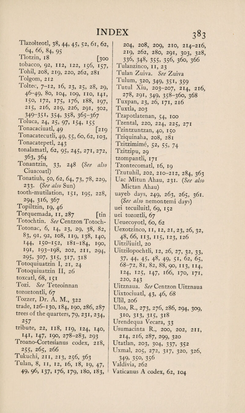 Tlazolteotl, 38, 44, 45, 52, 61, 62, 64,66, 84, 95 Tlotzin, 18 [300 tobacco, 92, 112, 122, 156, 157, Tohil, 208, 219, 220, 262, 281 Tolgom, 212 Toltec, 7-12, 16, 23, 25, 28, 29, 46-49, 80, 104, 109, no, 141, ISO, 172, 175, 176, 188, 197, 215, 216, 219, 226, 291, 302, 349-35i? 354, 358, 365-367 Toluca, 24, 25, 97, 154, 155 Tonacaciuatl, 49 [219 Tonacatecutli, 49, 55, 60, 62, 103, Tonacatepetl, 243 tonalamatl, 62, 95, 245, 271, 272, 363, 364 Tonantzin, 33, 248 (See also Ciuacoatl) Tonatiuh, 50, 62, 64, 73, 78, 229, 233. (See also Sun) tooth-mutilation, 151, 195, 228, 294, 3i6, 367 Topiltzin, 19, 46 Torquemada, n, 287 [tin Totochtin. See Centzon Totoch- Totonac, 6, 14, 23, 29, 38, 82, 83, 91, 92, 108, 119, 138, 140, 144, 150-152, 181-184, T9°, I9I> r93-i98, 2°2, 211, 294, 295, 307, 3i5, 3i7, 318 Totoquiuatzin I, 21, 24 Totoquiuatzin II, 26 toxcatl, 68, 151 Tozi. See Teteoinnan tozoztontli, 67 Tozzer, Dr. A. M., 322 trade, 126-130, 184, 190, 286, 287 trees of the quarters, 79, 231, 234, 257 tribute, 22, 118, 119, 124, 140, I4I> r47, 190, 278-283, 293 Troano-Cortesianus codex, 218, 255, 265, 266 Tukuchi, 211, 213, 256, 363 Tulan, 8, 11, 12, 16, 18, 19, 47, 49, 96, 137, 176, 179, l8o, 183, 204, 208, 209, 210, 214-216, 219, 262, 280, 291, 303, 328, 336, H8, 355, 356, 360, 366 Tulanzinco, 11, 23 Tulan Zuiva. See Zuiva Tulum, 320, 349, 351, 359 Tutul Xiu, 203-207, 214, 216, 278, 291, 349, 358-360, 368 Tuxpan, 23, 26, 171, 216 Tuxtla, 203 Tzapotlatenan, 54, 100 Tzental, 220, 224, 225, 271 Tzintzuntzan, 40, 150 Tziquinaha, 208, 281 Tzitzimime, 52, 55, 74 Tzitzipu, 29 tzompantli, 171 Tzontecomatl, 16, 19 Tzutuhil, 202, 210-212, 284, 363 Uac Mitun Ahau, 231. (See also Mictan Ahau) uayeb days, 249, 263, 265, 361. (See also nemontemi days) uei tecuiluitl, 69, 152 uei tozoztli, 67 Ueuecoyotl, 60, 62 Uexotzinco, II, 12, 21, 23, 26, 32, 48, 66, 113, 115, 123, 126 UitziUuitl, 20 Uitzilopochtli, 12, 26, 27, 32, 33, 37, 44, 45, 48, 49, 5D 62, 65, 68-72, 81, 82, 88, 90, 113, 114, I24, 125, 147, 166, 170, 171, 220, 243 Uitznaua. See Centzon Uitznaua Uixtociuatl, 43, 46, 68 Ulil, 206 Uloa, R., 273, 276, 286, 294, 309, 3io, 313, 315, 318 Urendequa Vecara, 33 Usumacinta R., 200, 202, 211, 214, 216, 287, 299, 320 Utatlan, 203, 304, 337, 352 Uxmal, 205, 272, 317, 320, 326, 349, 35°, 356 Valdivia, 262 Vaticanus A codex, 62, 104