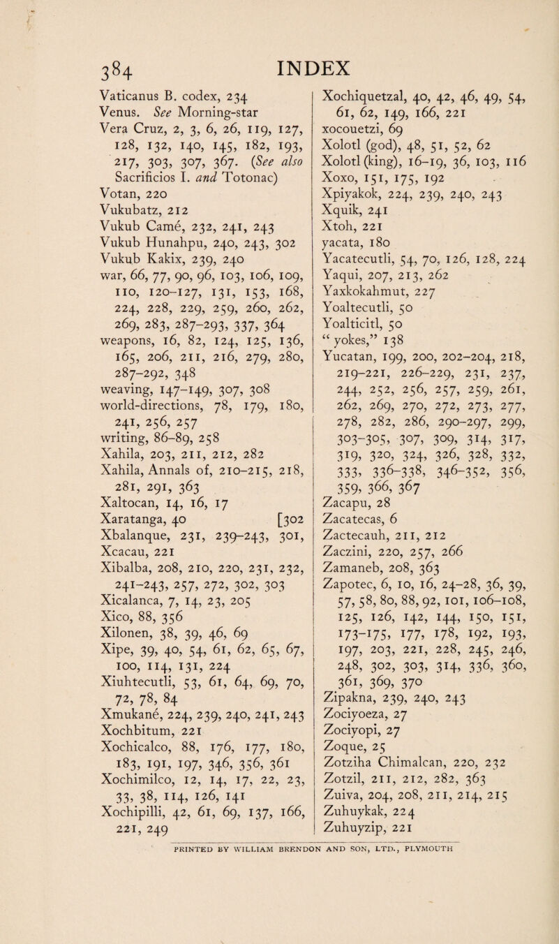 Vaticanus B. codex, 234 Venus. See Morning-star Vera Cruz, 2, 3, 6, 26, 119, 127, 128, 132, 140, 145, 182, 193, 217, 303, 307, 367. (See also Sacrifices I. and Totonac) Votan, 220 Vukubatz, 212 Vukub Came, 232, 241, 243 Vukub Hunahpu, 240, 243, 302 Vukub Kakix, 239, 240 war, 66, 77, 90, 96, 103, 106, 109, no, 120-127, 131, 153, 168, 224, 228, 229, 259, 260, 262, 269, 283, 287-293, 337, 364 weapons, 16, 82, 124, 125, 136, 165, 206, 211, 216, 279, 280, 287-292, 348 weaving, 147-149, 307, 308 world-directions, 78, 179, 180, 241, 256, 257 writing, 86-89, 258 Xahila, 203, 211, 212, 282 Xahila, Annals of, 210-215, 218, 281, 291, 363 Xaltocan, 14, 16, 17 Xaratanga, 40 [302 Xbalanque, 231, 239-243, 301, Xcacau, 221 Xibalba, 208, 210, 220, 231, 232, 241-243, 257, 272, 302, 303 Xicalanca, 7, 14, 23, 205 Xico, 88, 356 Xilonen, 38, 39, 46, 69 Xipe, 39, 4°, 54, 61, 62, 65, 67, 100, 114, 131, 224 Xiuhtecutli, 53, 61, 64, 69, 70, 72, 78, 84 Xmukane, 224, 239, 240, 241, 243 Xochbitum, 221 Xochicalco, 88, 176, 177, 180, 183, 191, 197, 346, 356, 361 Xochimilco, 12, 14, 17, 22, 23, 33, 38, 114, 126, 141 Xochipilli, 42, 61, 69, 137, 166, 221, 249 Xochiquetzal, 40, 42, 46, 49, 54, 61, 62, 149, 166, 221 xocouetzi, 69 Xolotl (god), 48, 51, 52, 62 Xolotl (king), 16-19, 36, 103, 116 Xoxo, 151, 175, 192 Xpiyakok, 224, 239, 240, 243 Xquik, 241 Xtoh, 221 yacata, 180 Yacatecutli, 54, 70, 126, 128, 224 Yaqui, 207, 213, 262 Yaxkokahmut, 227 Yoaltecutli, 50 Yoalticitl, 50 “ yokes,” 138 Yucatan, 199, 200, 202-204, 2l8, 219-221, 226-229, 231, 237, 244, 252, 256, 257, 259, 261, 262, 269, 270, 272, 273, 277, 278, 282, 286, 290-297, 299, 3°3-3°5, 3°7, 3°9> 3J4, 3*7, 3T9, 320, 324, 326, 328, 332, 333, 336-338? 346-352, 356, 359, 366, 367 Zacapu, 28 Zacatecas, 6 Zactecauh, 211, 212 Zaczini, 220, 257, 266 Zamaneb, 208, 363 Zapotec, 6, 10, 16, 24-28, 36, 39, 57, 58, 80, 88, 92, 101, 106-108, 125, 126, 142, 144, 150, 151, I73_I75, x77, J78, l92> l93, 197, 203, 221, 228, 245, 246, 248, 302, 303, 314, 336, 360, 361, 369, 37° Zipakna, 239, 240, 243 Zociyoeza, 27 Zociyopi, 27 Zoque, 25 Zotziha Chimalcan, 220, 232 Zotzil, 211, 212, 282, 363 Zuiva, 204, 208, 211, 214, 215 Zuhuykak, 224 Zuhuyzip, 221 PRINTED BY WILLIAM BRENDON AND SON, LTD., PLYMOUTH