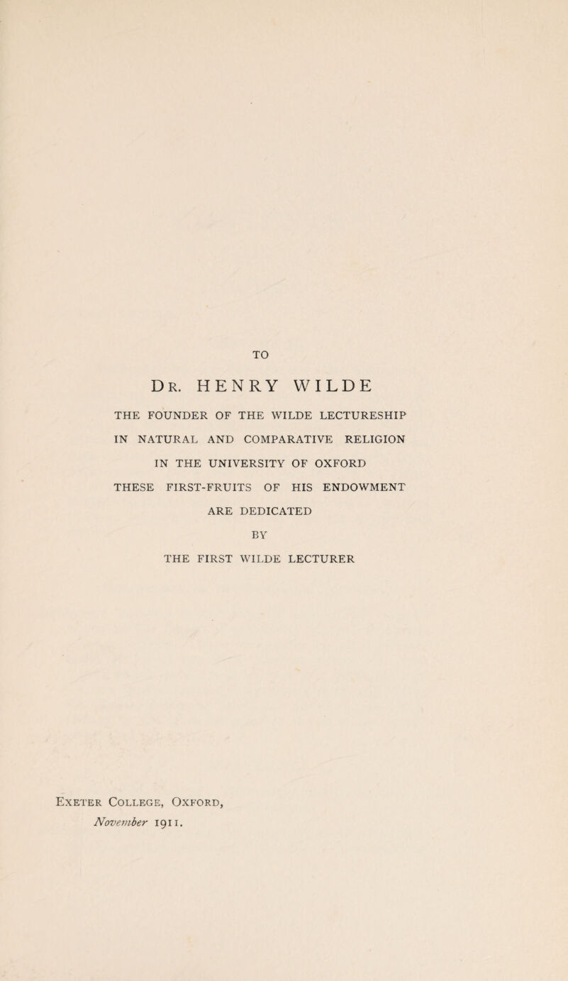 TO Dr. HENRY WILDE THE FOUNDER OF THE WILDE LECTURESHIP IN NATURAL AND COMPARATIVE RELIGION IN THE UNIVERSITY OF OXFORD THESE FIRST-FRUITS OF HIS ENDOWMENT ARE DEDICATED BY THE FIRST WILDE LECTURER Exeter College, Oxford, November 1911.