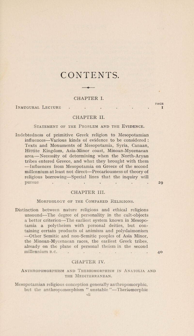 CONTENTS. CHAPTER I. PAGE Inaugural Lecture ...... i CHAPTER II. Statement of the Problem and the Evidence. Indebtedness of primitive Greek religion to Mesopotamian influences—Various kinds of evidence to be considered : Texts and Monuments of Mesopotamia, Syria, Canaan, Hittite Kingdom, Asia-Minor coast, Minoan-Mycenaean area — Necessity of determining when the North-Aryan tribes entered Greece, and what they brought with them •—Influences from Mesopotamia on Greece of the second millennium at least not direct—Precariousness of theory of religious borrowing—Special lines that the inquiry will pursue ....... 29 CHAPTER III. Morphology of the Compared Religions. Distinction between nature religions and ethical religions unsound—The degree of personality in the cult-objects a better criterion—The earliest system known in Mesopo¬ tamia a polytheism with personal deities, but con¬ taining certain products of animism and polydaimonism —Other Semitic and non-Semitic peoples of Asia Minor, the Minoan-Mycenaean races, the earliest Greek tribes, already on the plane of personal theism in the second millennium b.c. . . . . . .40 CHAPTER IV. Anthropomorphism and Theriomorphism in Anatolia and the Mediterranean. Mesopotamian religious conception generally anthropomorphic, but the anthropomorphism “ unstable ”—Theriomorphic