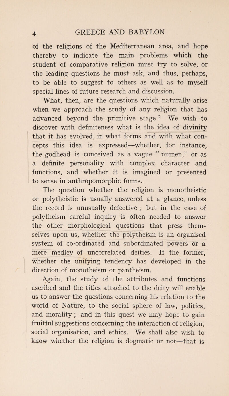 of the religions of the Mediterranean area, and hope thereby to indicate the main problems which the student of comparative religion must try to solve, or the leading questions he must ask, and thus, perhaps, to be able to suggest to others as well as to myself special lines of future research and discussion. What, then, are the questions which naturally arise when we approach the study of any religion that has advanced beyond the primitive stage ? We wish to discover with definiteness what is the idea of divinity that it has evolved, in what forms and with what con¬ cepts this idea is expressed—whether, for instance, the godhead is conceived as a vague “ numen,” or as a definite personality with complex character and functions, and whether it is imagined or presented to sense in anthropomorphic forms. The question whether the religion is monotheistic or polytheistic is usually answered at a glance, unless the record is unusually defective ; but in the case of polytheism careful inquiry is often needed to answer the other morphological questions that press them¬ selves upon us, whether the polytheism is an organised system of co-ordinated and subordinated powers or a mere medley of uncorrelated deities. If the former, whether the unifying tendency has developed in the direction of monotheism or pantheism. Again, the study of the attributes and functions ascribed and the titles attached to the deity will enable us to answer the questions concerning his relation to the world of Nature, to the social sphere of law, politics, and morality ; and in this quest we may hope to gain fruitful suggestions concerning the interaction of religion, social organisation, and ethics. We shall also wish to know whether the religion is dogmatic or not—that is