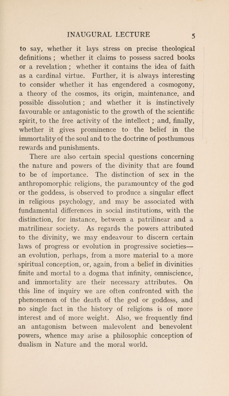 to say, whether it lays stress on precise theological definitions ; whether it claims to possess sacred books or a revelation ; whether it contains the idea of faith as a cardinal virtue. Further, it is always interesting to consider whether it has engendered a cosmogony, a theory of the cosmos, its origin, maintenance, and possible dissolution; and whether it is instinctively favourable or antagonistic to the growth of the scientific spirit, to the free activity of the intellect ; and, finally, whether it gives prominence to the belief in the immortality of the soul and to the doctrine of posthumous rewards and punishments. There are also certain special questions concerning the nature and powers of the divinity that are found to be of importance. The distinction of sex in the anthropomorphic religions, the paramountcy of the god or the goddess, is observed to produce a singular effect in religious psychology, and may be associated with fundamental differences in social institutions, with the distinction, for instance, between a patrilinear and a matrilinear society. As regards the powers attributed to the divinity, we may endeavour to discern certain laws of progress or evolution in progressive societies— an evolution, perhaps, from a more material to a more spiritual conception, or, again, from a belief in divinities finite and mortal to a dogma that infinity, omniscience, and immortality are their necessary attributes. On this line of inquiry we are often confronted with the phenomenon of the death of the god or goddess, and no single fact in the history of religions is of more interest and of more weight. Also, we frequently find an antagonism between malevolent and benevolent powers, whence may arise a philosophic conception of dualism in Nature and the moral world.