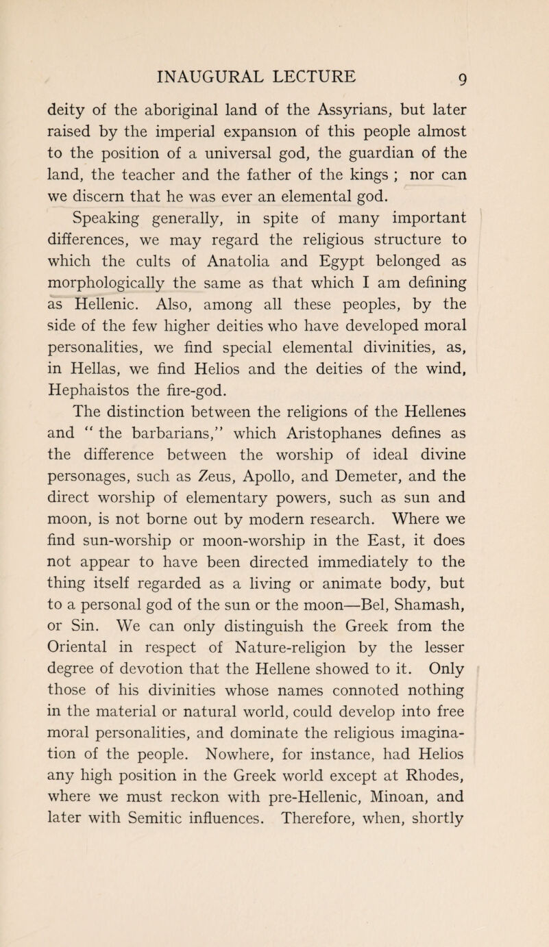 deity of the aboriginal land of the Assyrians, but later raised by the imperial expansion of this people almost to the position of a universal god, the guardian of the land, the teacher and the father of the kings ; nor can we discern that he was ever an elemental god. Speaking generally, in spite of many important differences, we may regard the religious structure to which the cults of Anatolia and Egypt belonged as morphologically the same as that which I am defining as Hellenic. Also, among all these peoples, by the side of the few higher deities who have developed moral personalities, we find special elemental divinities, as, in Hellas, we find Helios and the deities of the wind, Hephaistos the fire-god. The distinction between the religions of the Hellenes and “ the barbarians,” which Aristophanes defines as the difference between the worship of ideal divine personages, such as Zeus, Apollo, and Demeter, and the direct worship of elementary powers, such as sun and moon, is not borne out by modern research. Where we find sun-worship or moon-worship in the East, it does not appear to have been directed immediately to the thing itself regarded as a living or animate body, but to a personal god of the sun or the moon—Bel, Shamash, or Sin. We can only distinguish the Greek from the Oriental in respect of Nature-religion by the lesser degree of devotion that the Hellene showed to it. Only those of his divinities whose names connoted nothing in the material or natural world, could develop into free moral personalities, and dominate the religious imagina¬ tion of the people. Nowhere, for instance, had Helios any high position in the Greek world except at Rhodes, where we must reckon with pre-Hellenic, Minoan, and later with Semitic influences. Therefore, when, shortly