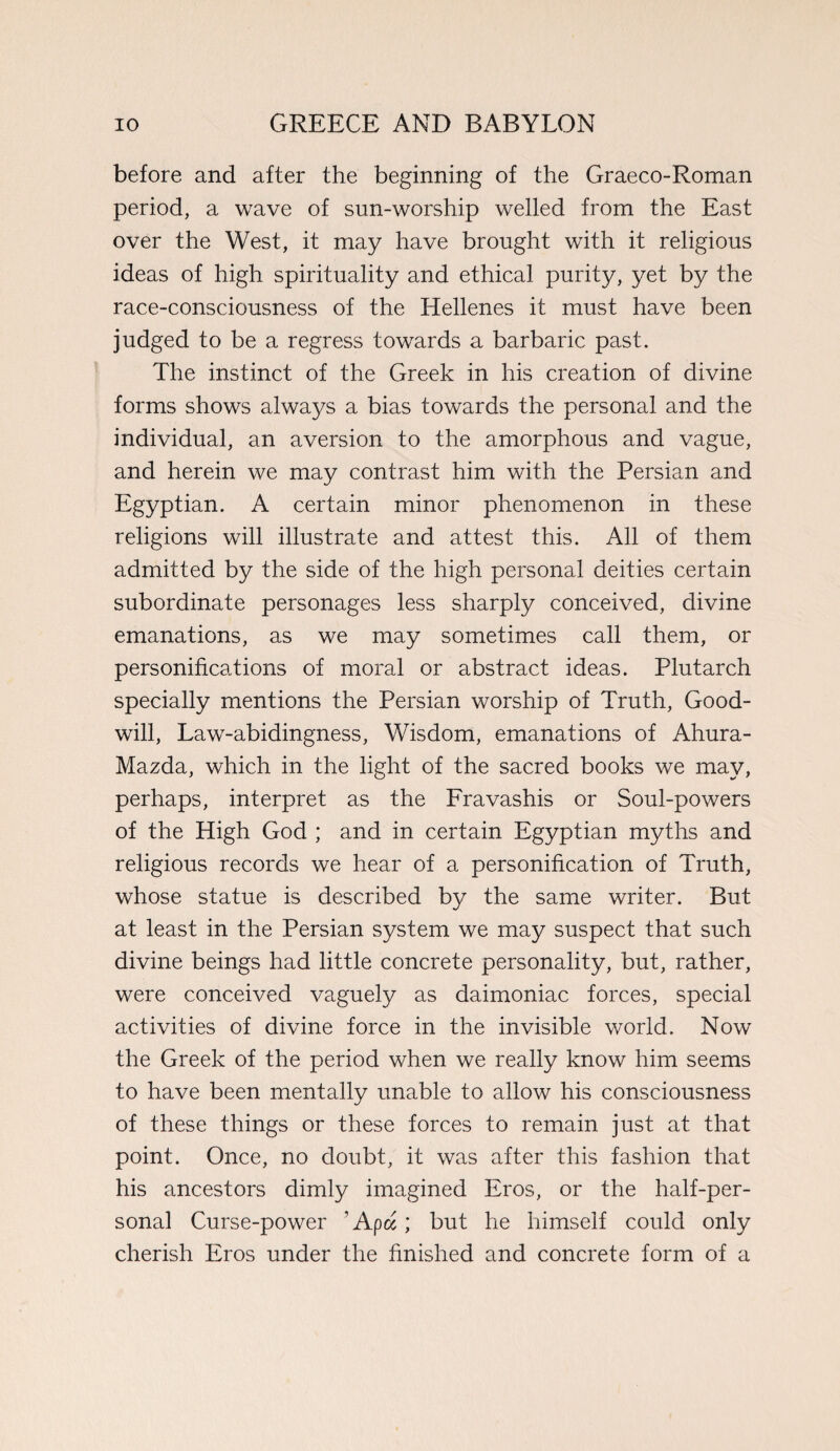 before and after the beginning of the Graeco-Roman period, a wave of sun-worship welled from the East over the West, it may have brought with it religious ideas of high spirituality and ethical purity, yet by the race-consciousness of the Hellenes it must have been judged to be a regress towards a barbaric past. The instinct of the Greek in his creation of divine forms shows always a bias towards the personal and the individual, an aversion to the amorphous and vague, and herein we may contrast him with the Persian and Egyptian. A certain minor phenomenon in these religions will illustrate and attest this. All of them admitted by the side of the high personal deities certain subordinate personages less sharply conceived, divine emanations, as we may sometimes call them, or personifications of moral or abstract ideas. Plutarch specially mentions the Persian worship of Truth, Good¬ will, Law-abidingness, Wisdom, emanations of Ahura- Mazda, which in the light of the sacred books we may, perhaps, interpret as the Fravashis or Soul-powers of the High God ; and in certain Egyptian myths and religious records we hear of a personification of Truth, whose statue is described by the same writer. But at least in the Persian system we may suspect that such divine beings had little concrete personality, but, rather, were conceived vaguely as daimoniac forces, special activities of divine force in the invisible world. Now the Greek of the period when we really know him seems to have been mentally unable to allow his consciousness of these things or these forces to remain just at that point. Once, no doubt, it was after this fashion that his ancestors dimly imagined Eros, or the half-per¬ sonal Curse-power 1 Apd; but he himself could only cherish Eros under the finished and concrete form of a