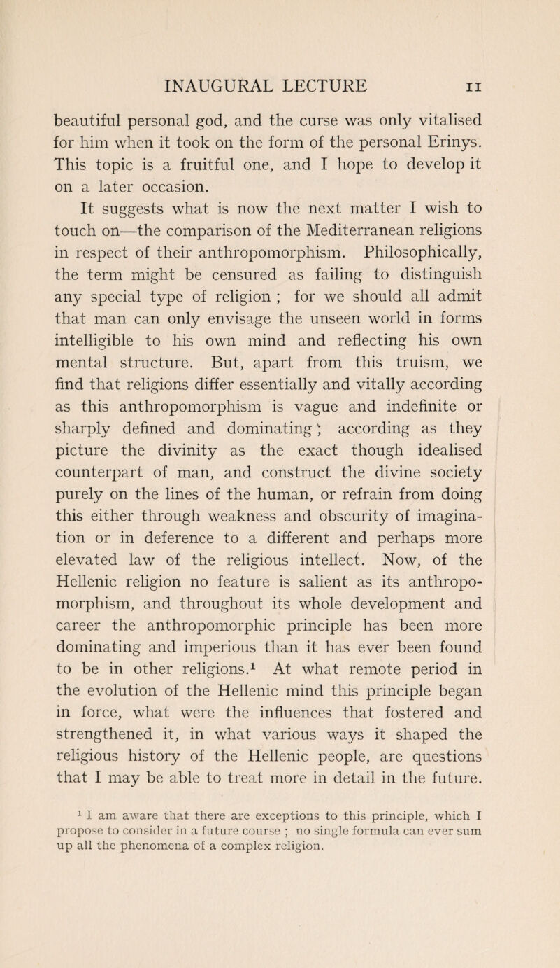 beautiful personal god, and the curse was only vitalised for him when it took on the form of the personal Erinys. This topic is a fruitful one, and I hope to develop it on a later occasion. It suggests what is now the next matter I wish to touch on—the comparison of the Mediterranean religions in respect of their anthropomorphism. Philosophically, the term might be censured as failing to distinguish any special type of religion ; for we should all admit that man can only envisage the unseen world in forms intelligible to his own mind and reflecting his own mental structure. But, apart from this truism, we find that religions differ essentially and vitally according as this anthropomorphism is vague and indefinite or sharply defined and dominating) according as they picture the divinity as the exact though idealised counterpart of man, and construct the divine society purely on the lines of the human, or refrain from doing this either through weakness and obscurity of imagina¬ tion or in deference to a different and perhaps more elevated law of the religious intellect. Now, of the Hellenic religion no feature is salient as its anthropo¬ morphism, and throughout its whole development and career the anthropomorphic principle has been more dominating and imperious than it has ever been found to be in other religions.1 At what remote period in the evolution of the Hellenic mind this principle began in force, what were the influences that fostered and strengthened it, in what various ways it shaped the religious history of the Hellenic people, are questions that I may be able to treat more in detail in the future. 1 I am aware that there are exceptions to this principle, which I propose to consider in a future course ; no single formula can ever sum up all the phenomena of a complex religion.