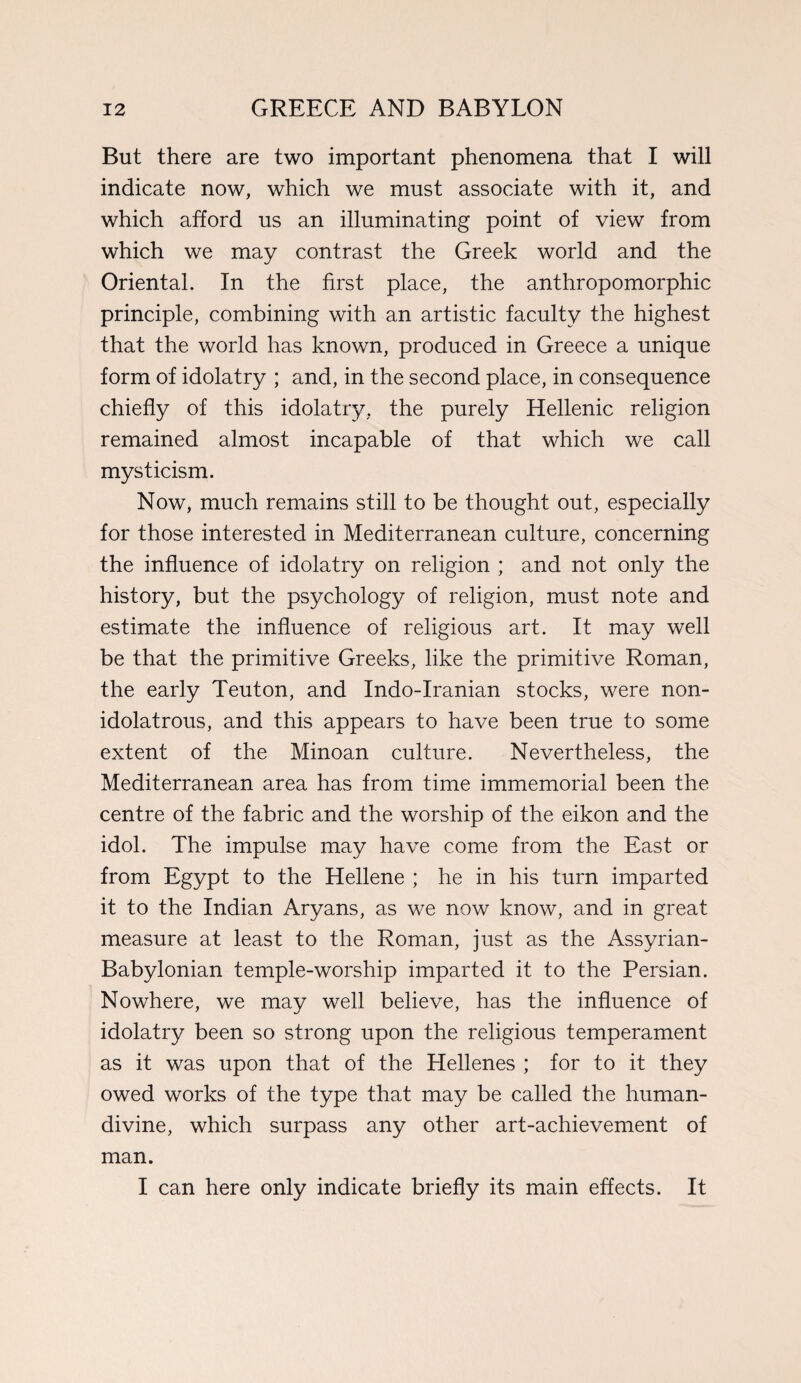 But there are two important phenomena that I will indicate now, which we must associate with it, and which afford us an illuminating point of view from which we may contrast the Greek world and the Oriental. In the first place, the anthropomorphic principle, combining with an artistic faculty the highest that the world has known, produced in Greece a unique form of idolatry ; and, in the second place, in consequence chiefly of this idolatry, the purely Hellenic religion remained almost incapable of that which we call mysticism. Now, much remains still to be thought out, especially for those interested in Mediterranean culture, concerning the influence of idolatry on religion ; and not only the history, but the psychology of religion, must note and estimate the influence of religious art. It may well be that the primitive Greeks, like the primitive Roman, the early Teuton, and Indo-Iranian stocks, were non- idolatrous, and this appears to have been true to some extent of the Minoan culture. Nevertheless, the Mediterranean area has from time immemorial been the centre of the fabric and the worship of the eikon and the idol. The impulse may have come from the East or from Egypt to the Hellene ; he in his turn imparted it to the Indian Aryans, as we now know, and in great measure at least to the Roman, just as the Assyrian- Babylonian temple-worship imparted it to the Persian. Nowhere, we may well believe, has the influence of idolatry been so strong upon the religious temperament as it was upon that of the Hellenes ; for to it they owed works of the type that may be called the human- divine, which surpass any other art-achievement of man. I can here only indicate briefly its main effects. It