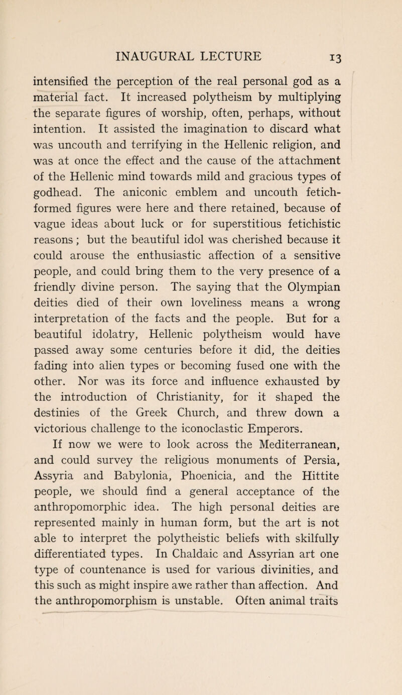 intensified the perception of the real personal god as a material fact. It increased polytheism by multiplying the separate figures of worship, often, perhaps, without intention. It assisted the imagination to discard what was uncouth and terrifying in the Hellenic religion, and was at once the effect and the cause of the attachment of the Hellenic mind towards mild and gracious types of godhead. The aniconic emblem and uncouth fetich- formed figures were here and there retained, because of vague ideas about luck or for superstitious fetichistic reasons; but the beautiful idol was cherished because it could arouse the enthusiastic affection of a sensitive people, and could bring them to the very presence of a friendly divine person. The saying that the Olympian deities died of their own loveliness means a wrong interpretation of the facts and the people. But for a beautiful idolatry, Hellenic polytheism would have passed away some centuries before it did, the deities fading into alien types or becoming fused one with the other. Nor was its force and influence exhausted by the introduction of Christianity, for it shaped the destinies of the Greek Church, and threw down a victorious challenge to the iconoclastic Emperors. If now we were to look across the Mediterranean, and could survey the religious monuments of Persia, Assyria and Babylonia, Phoenicia, and the Hittite people, we should find a general acceptance of the anthropomorphic idea. The high personal deities are represented mainly in human form, but the art is not able to interpret the polytheistic beliefs with skilfully differentiated types. In Chaldaic and Assyrian art one type of countenance is used for various divinities, and this such as might inspire awe rather than affection. And the anthropomorphism is unstable. Often animal traits