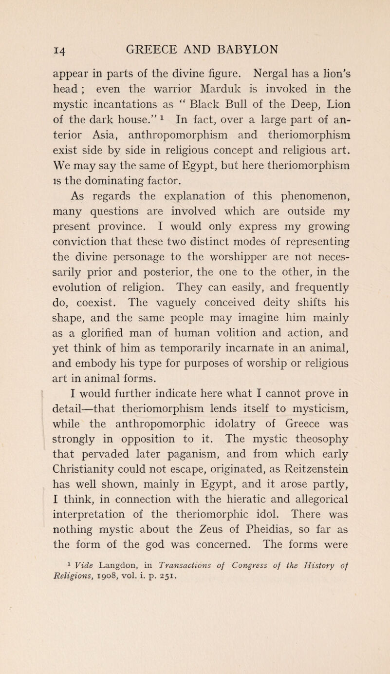 appear in parts of the divine figure. Nergal has a lion’s head; even the warrior Marduk is invoked in the mystic incantations as “ Black Bull of the Deep, Lion of the dark house.” 1 In fact, over a large part of an¬ terior Asia, anthropomorphism and theriomorphism exist side by side in religious concept and religious art. We may say the same of Egypt, but here theriomorphism is the dominating factor. As regards the explanation of this phenomenon, many questions are involved which are outside my present province. I would only express my growing conviction that these two distinct modes of representing the divine personage to the worshipper are not neces¬ sarily prior and posterior, the one to the other, in the evolution of religion. They can easily, and frequently do, coexist. The vaguely conceived deity shifts his shape, and the same people may imagine him mainly as a glorified man of human volition and action, and yet think of him as temporarily incarnate in an animal, and embody his type for purposes of worship or religious art in animal forms. I would further indicate here what I cannot prove in detail-—that theriomorphism lends itself to mysticism, while the anthropomorphic idolatry of Greece was strongly in opposition to it. The mystic theosophy that pervaded later paganism, and from which early Christianity could not escape, originated, as Reitzenstein has well shown, mainly in Egypt, and it arose partly, I think, in connection with the hieratic and allegorical interpretation of the theriomorphic idol. There was nothing mystic about the Zeus of Pheidias, so far as the form of the god was concerned. The forms were 1 Vide Langdon, in Transactions of Congress of the History of Religions, 1908, vol. i. p. 251.