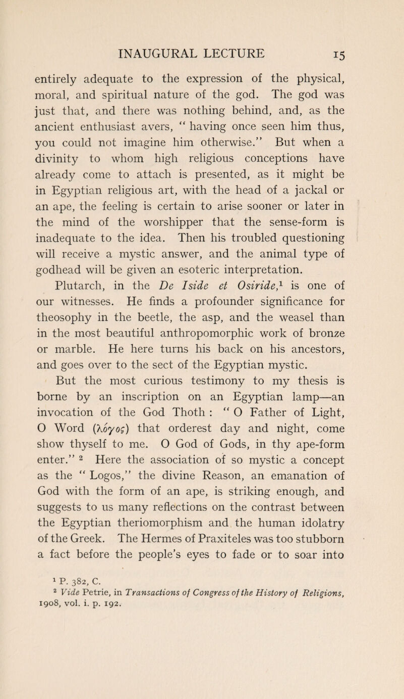 entirely adequate to the expression of the physical, moral, and spiritual nature of the god. The god was just that, and there was nothing behind, and, as the ancient enthusiast avers, “ having once seen him thus, you could not imagine him otherwise.” But when a divinity to whom high religious conceptions have already come to attach is presented, as it might be in Egyptian religious art, with the head of a jackal or an ape, the feeling is certain to arise sooner or later in the mind of the worshipper that the sense-form is inadequate to the idea. Then his troubled questioning will receive a mystic answer, and the animal type of godhead will be given an esoteric interpretation. Plutarch, in the De I side et Osiride,1 is one of our witnesses. He finds a profounder significance for theosophy in the beetle, the asp, and the weasel than in the most beautiful anthropomorphic work of bronze or marble. He here turns his back on his ancestors, and goes over to the sect of the Egyptian mystic. But the most curious testimony to my thesis is borne by an inscription on an Egyptian lamp—an invocation of the God Thoth : “ O Father of Light, O Word (koyog) that orderest day and night, come show thyself to me. O God of Gods, in thy ape-form enter.” 2 Here the association of so mystic a concept as the “ Logos,” the divine Reason, an emanation of God with the form of an ape, is striking enough, and suggests to us many reflections on the contrast between the Egyptian theriomorphism and the human idolatry of the Greek. The Hermes of Praxiteles was too stubborn a fact before the people’s eyes to fade or to soar into 1 P. 382, c. 2 Vide Petrie, in Transactions of Congress of the History of Religions, 1908, vol. i. p. 192.