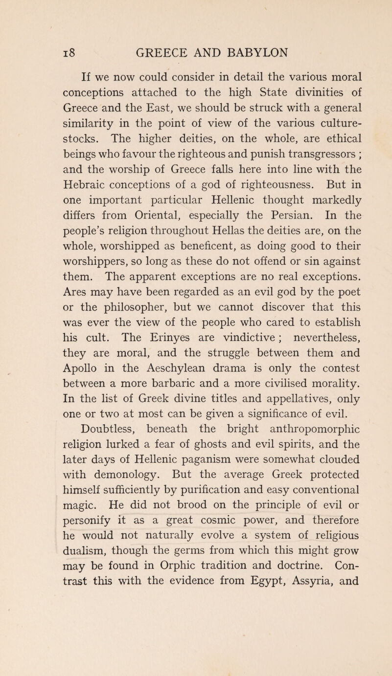 If we now could consider in detail the various moral conceptions attached to the high State divinities of Greece and the East, we should be struck with a general similarity in the point of view of the various culture- stocks. The higher deities, on the whole, are ethical beings who favour the righteous and punish transgressors ; and the worship of Greece falls here into line with the Hebraic conceptions of a god of righteousness. But in one important particular Hellenic thought markedly differs from Oriental, especially the Persian. In the people’s religion throughout Hellas the deities are, on the whole, worshipped as beneficent, as doing good to their worshippers, so long as these do not offend or sin against them. The apparent exceptions are no real exceptions. Ares may have been regarded as an evil god by the poet or the philosopher, but we cannot discover that this was ever the view of the people who cared to establish his cult. The Erinyes are vindictive; nevertheless, they are moral, and the struggle between them and Apollo in the Aeschylean drama is only the contest between a more barbaric and a more civilised morality. In the list of Greek divine titles and appellatives, only one or two at most can be given a significance of evil. Doubtless, beneath the bright anthropomorphic religion lurked a fear of ghosts and evil spirits, and the later days of Hellenic paganism were somewhat clouded with demonology. But the average Greek protected himself sufficiently by purification and easy conventional magic. He did not brood on the principle of evil or personify it as a great cosmic power, and therefore he would not naturally evolve a system of religious dualism, though the germs from which this might grow may be found in Orphic tradition and doctrine. Con¬ trast this with the evidence from Egypt, Assyria, and