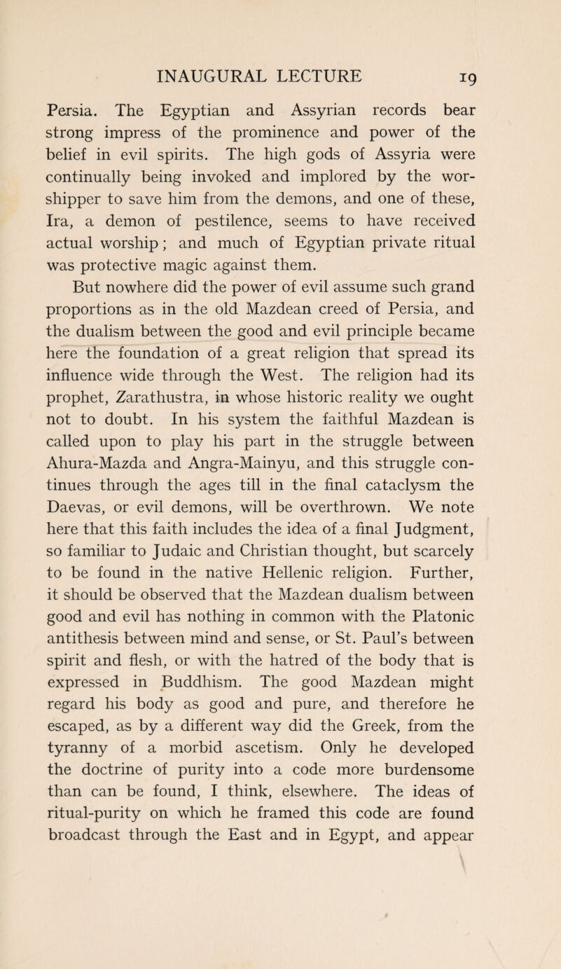 Persia. The Egyptian and Assyrian records bear strong impress of the prominence and power of the belief in evil spirits. The high gods of Assyria were continually being invoked and implored by the wor¬ shipper to save him from the demons, and one of these, Ira, a demon of pestilence, seems to have received actual worship; and much of Egyptian private ritual was protective magic against them. But nowhere did the power of evil assume such grand proportions as in the old Mazdean creed of Persia, and the dualism between the good and evil principle became here the foundation of a great religion that spread its influence wide through the West. The religion had its prophet, Zarathustra, in whose historic reality we ought not to doubt. In his system the faithful Mazdean is called upon to play his part in the struggle between Ahura-Mazda and Angra-Mainyu, and this struggle con¬ tinues through the ages till in the final cataclysm the Daevas, or evil demons, will be overthrown. We note here that this faith includes the idea of a final Judgment, so familiar to Judaic and Christian thought, but scarcely to be found in the native Hellenic religion. Further, it should be observed that the Mazdean dualism between good and evil has nothing in common with the Platonic antithesis between mind and sense, or St. Paul’s between spirit and flesh, or with the hatred of the body that is expressed in Buddhism. The good Mazdean might regard his body as good and pure, and therefore he escaped, as by a different way did the Greek, from the tyranny of a morbid ascetism. Only he developed the doctrine of purity into a code more burdensome than can be found, I think, elsewhere. The ideas of ritual-purity on which he framed this code are found broadcast through the East and in Egypt, and appear