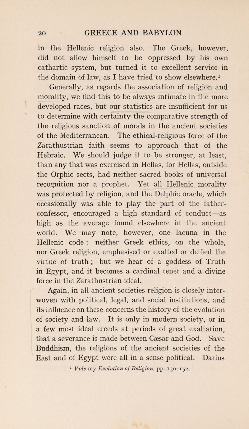 in the Hellenic religion also. The Greek, however, did not allow himself to be oppressed by his own cathartic system, but turned it to excellent service in the domain of law, as I have tried to show elsewhere.1 Generally, as regards the association of religion and morality, we find this to be always intimate in the more developed races, but our statistics are insufficient for us to determine with certainty the comparative strength of the religious sanction of morals in the ancient societies of the Mediterranean. The ethical-religious force of the Zarathustrian faith seems to approach that of the Hebraic. We should judge it to be stronger, at least, than any that was exercised in Hellas, for Hellas, outside the Orphic sects, had neither sacred books of universal recognition nor a prophet. Yet all Hellenic morality was protected by religion, and the Delphic oracle, which occasionally was able to play the part of the father- confessor, encouraged a high standard of conduct—as high as the average found elsewhere in the ancient world. We may note, however, one lacuna in the Hellenic code : neither Greek ethics, on the whole, nor Greek religion, emphasised or exalted or deified the virtue of truth ; but we hear of a goddess of Truth in Egypt, and it becomes a cardinal tenet and a divine force in the Zarathustrian ideal. Again, in all ancient societies religion is closely inter¬ woven with political, legal, and social institutions, and its influence on these concerns the history of the evolution of society and law. It is only in modern society, or in a few most ideal creeds at periods of great exaltation, that a severance is made between Caesar and God. Save Buddhism, the religions of the ancient societies of the East and of Egypt were all in a sense political. Darius 1 Vide my Evolution of Religion, pp. 139-152.