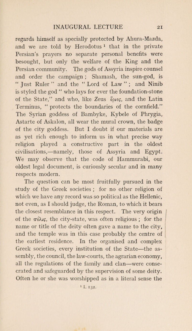 regards himself as specially protected by Ahura-Mazda, and we are told by Herodotus 1 that in the private Persian’s prayers no separate personal benefits were besought, but only the welfare of the King and the Persian community. The gods of Assyria inspire counsel and order the campaign ; Shamash, the sun-god, is “ Just Ruler ” and the “ Lord of Law ” ; and Ninib is styled the god “ who lays for ever the foundation-stone of the State,” and who, like Zeus opiog, and the Latin Terminus, “ protects the boundaries of the cornfield.” The Syrian goddess of Bambyke, Kybele of Phrygia, Astarte of Askalon, all wear the mural crown, the badge of the city goddess. But I doubt if our materials are as yet rich enough to inform us in what precise way religion played a constructive part in the oldest civilisations,—namely, those of Assyria and Egypt. We may observe that the code of Hammurabi, our oldest legal document, is curiously secular and in many respects modern. The question can be most fruitfully pursued in the study of the Greek societies ; for no other religion of which we have any record was so political as the Hellenic, not even, as I should judge, the Roman, to which it bears the closest resemblance in this respect. The very origin of the nokiSy the city-state, was often religious ; for the name or title of the deity often gave a name to the city, and the temple was in this case probably the centre of the earliest residence. In the organised and complex Greek societies, every institution of the State—the as¬ sembly, the council, the law-courts, the agrarian economy, all the regulations of the family and clan—were conse¬ crated and safeguarded by the supervision of some deity. Often he or she was worshipped as in a literal sense the 11. 132.