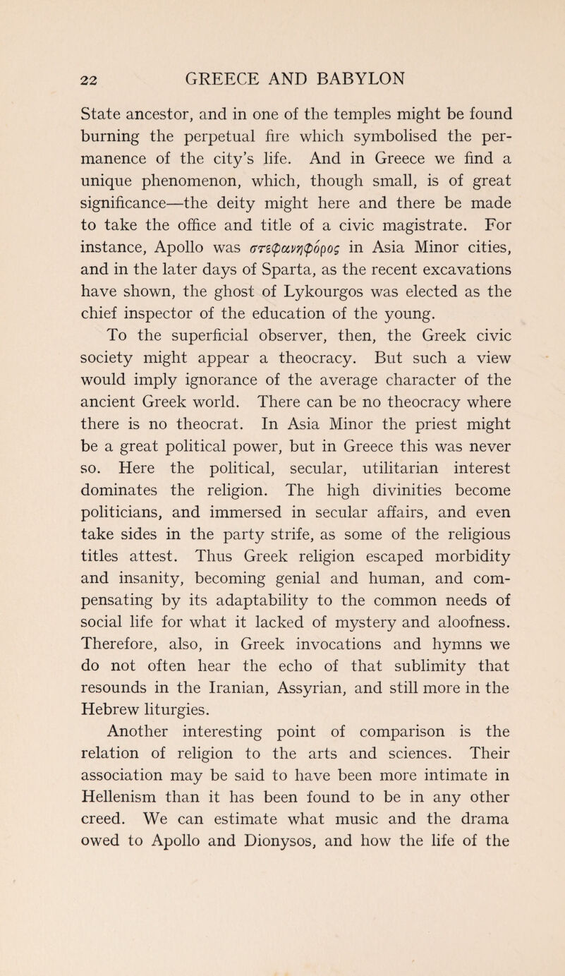 State ancestor, and in one of the temples might be found burning the perpetual fire which symbolised the per¬ manence of the city’s life. And in Greece we find a unique phenomenon, which, though small, is of great significance—the deity might here and there be made to take the office and title of a civic magistrate. For instance, Apollo was tTrecpccvyjtpopog in Asia Minor cities, and in the later days of Sparta, as the recent excavations have shown, the ghost of Lykourgos was elected as the chief inspector of the education of the young. To the superficial observer, then, the Greek civic society might appear a theocracy. But such a view would imply ignorance of the average character of the ancient Greek world. There can be no theocracy where there is no theocrat. In Asia Minor the priest might be a great political power, but in Greece this was never so. Here the political, secular, utilitarian interest dominates the religion. The high divinities become politicians, and immersed in secular affairs, and even take sides in the party strife, as some of the religious titles attest. Thus Greek religion escaped morbidity and insanity, becoming genial and human, and com¬ pensating by its adaptability to the common needs of social life for what it lacked of mystery and aloofness. Therefore, also, in Greek invocations and hymns we do not often hear the echo of that sublimity that resounds in the Iranian, Assyrian, and still more in the Hebrew liturgies. Another interesting point of comparison is the relation of religion to the arts and sciences. Their association may be said to have been more intimate in Hellenism than it has been found to be in any other creed. We can estimate what music and the drama owed to Apollo and Dionysos, and how the life of the