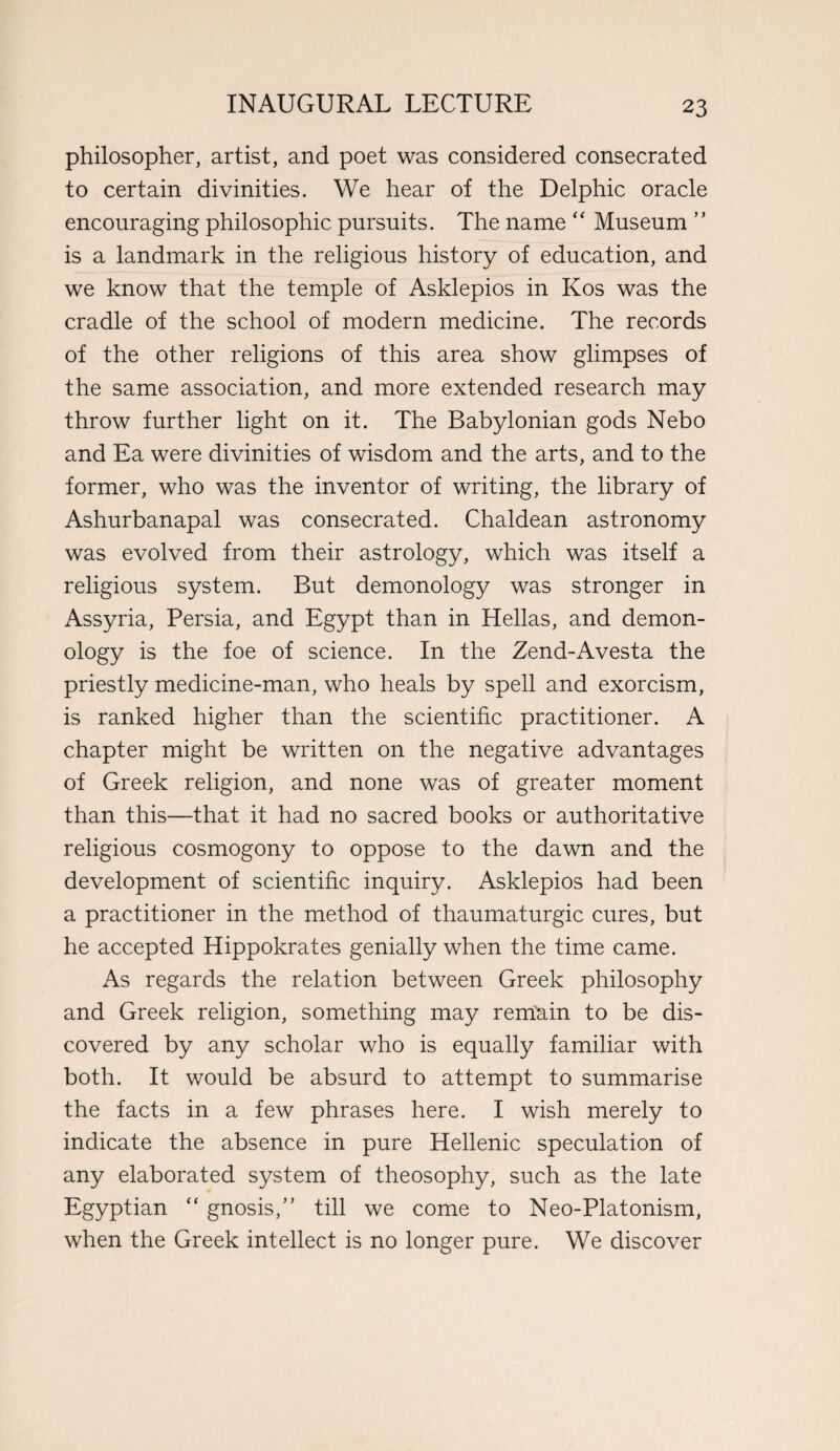 philosopher, artist, and poet was considered consecrated to certain divinities. We hear of the Delphic oracle encouraging philosophic pursuits. The name “ Museum ” is a landmark in the religious history of education, and we know that the temple of Asklepios in Kos was the cradle of the school of modern medicine. The records of the other religions of this area show glimpses of the same association, and more extended research may throw further light on it. The Babylonian gods Nebo and Ea were divinities of wisdom and the arts, and to the former, who was the inventor of writing, the library of Ashurbanapal was consecrated. Chaldean astronomy was evolved from their astrology, which was itself a religious system. But demonology was stronger in Assyria, Persia, and Egypt than in Hellas, and demon¬ ology is the foe of science. In the Zend-Avesta the priestly medicine-man, who heals by spell and exorcism, is ranked higher than the scientific practitioner. A chapter might be written on the negative advantages of Greek religion, and none was of greater moment than this—that it had no sacred books or authoritative religious cosmogony to oppose to the dawn and the development of scientific inquiry. Asklepios had been a practitioner in the method of thaumaturgic cures, but he accepted Hippokrates genially when the time came. As regards the relation between Greek philosophy and Greek religion, something may remain to be dis¬ covered by any scholar who is equally familiar with both. It would be absurd to attempt to summarise the facts in a few phrases here. I wish merely to indicate the absence in pure Hellenic speculation of any elaborated system of theosophy, such as the late Egyptian “ gnosis,’’ till we come to Neo-Platonism, when the Greek intellect is no longer pure. We discover