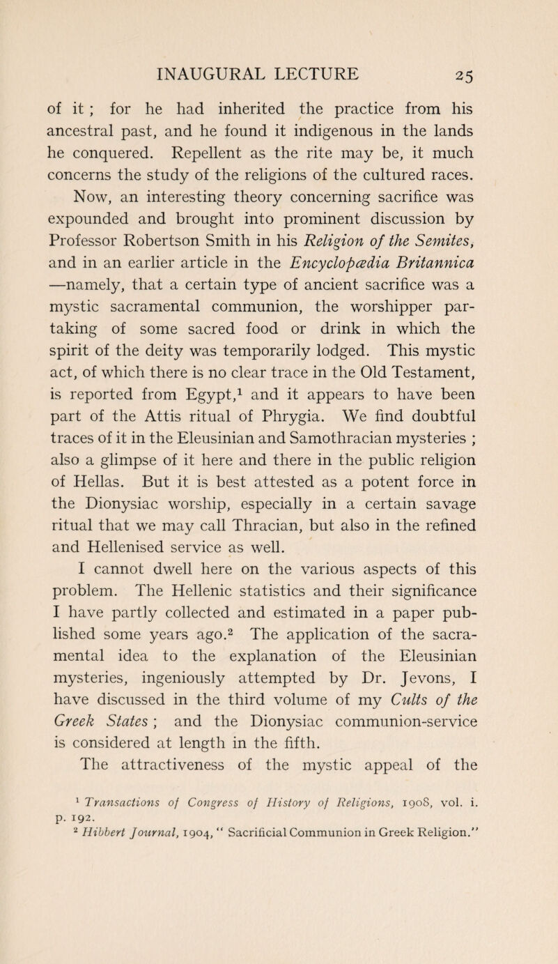 of it ; for he had inherited the practice from his ancestral past, and he found it indigenous in the lands he conquered. Repellent as the rite may be, it much concerns the study of the religions of the cultured races. Now, an interesting theory concerning sacrifice was expounded and brought into prominent discussion by Professor Robertson Smith in his Religion of the Semites, and in an earlier article in the Encyclopedia Britannica —namely, that a certain type of ancient sacrifice was a mystic sacramental communion, the worshipper par¬ taking of some sacred food or drink in which the spirit of the deity was temporarily lodged. This mystic act, of which there is no clear trace in the Old Testament, is reported from Egypt,1 and it appears to have been part of the Attis ritual of Phrygia. We find doubtful traces of it in the Eleusinian and Samothracian mysteries ; also a glimpse of it here and there in the public religion of Hellas. But it is best attested as a potent force in the Dionysiac worship, especially in a certain savage ritual that we may call Thracian, but also in the refined and Hellenised service as well. I cannot dwell here on the various aspects of this problem. The Hellenic statistics and their significance I have partly collected and estimated in a paper pub¬ lished some years ago.2 The application of the sacra¬ mental idea to the explanation of the Eleusinian mysteries, ingeniously attempted by Dr. Jevons, I have discussed in the third volume of my Cults of the Greek States; and the Dionysiac communion-service is considered at length in the fifth. The attractiveness of the mystic appeal of the 1 Transactions of Congress of History of Religions, 1908, vol. i. p. 192. 2 Hibbert Journal, 1904, “ Sacrificial Communion in Greek Religion.