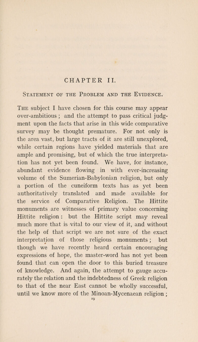 CHAPTER II. Statement of the Problem and the Evidence. The subject I have chosen for this course may appear over-ambitious ; and the attempt to pass critical judg¬ ment upon the facts that arise in this wide comparative survey ma}^ be thought premature. For not only is the area vast, but large tracts of it are still unexplored, while certain regions have yielded materials that are ample and promising, but of which the true interpreta¬ tion has not yet been found. We have, for instance, abundant evidence flowing in with ever-increasing volume of the Sumerian-Babylonian religion, but only a portion of the cuneiform texts has as yet been authoritatively translated and made available for the service of Comparative Religion. The Hittite monuments are witnesses of primary value concerning Hittite religion : but the Hittite script may reveal much more that is vital to our view of it, and without the help of that script we are not sure of the exact interpretation of those religious monuments; but though we have recently heard certain encouraging expressions of hope, the master-word has not yet been found that can open the door to this buried treasure of knowledge. And again, the attempt to gauge accu¬ rately the relation and the indebtedness of Greek religion to that of the near East cannot be wholly successful, until we know more of the Minoan-Mycenaean religion ;