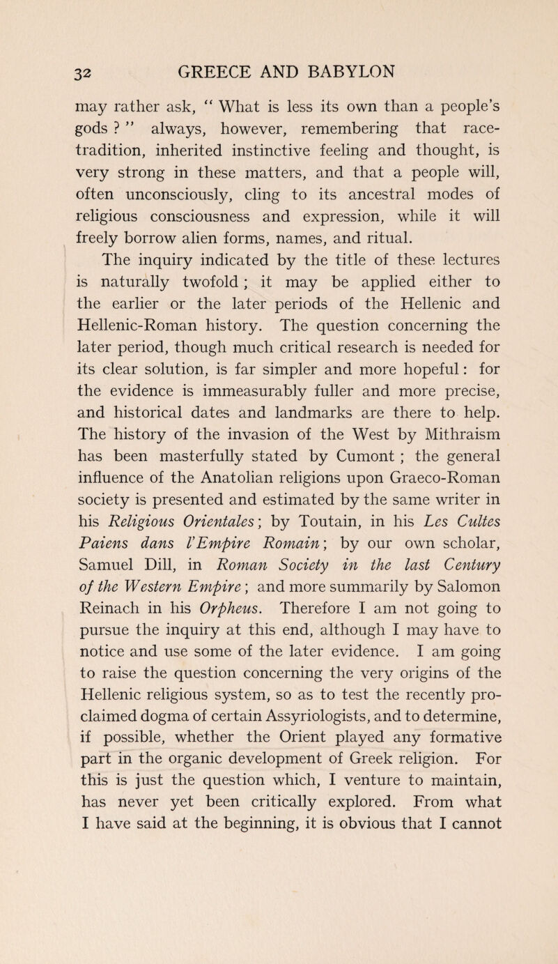 may rather ask, “ What is less its own than a people’s gods ? ” always, however, remembering that race- tradition, inherited instinctive feeling and thought, is very strong in these matters, and that a people will, often unconsciously, cling to its ancestral modes of religious consciousness and expression, while it will freely borrow alien forms, names, and ritual. The inquiry indicated by the title of these lectures is naturally twofold; it may be applied either to the earlier or the later periods of the Hellenic and Hellenic-Roman history. The question concerning the later period, though much critical research is needed for its clear solution, is far simpler and more hopeful: for the evidence is immeasurably fuller and more precise, and historical dates and landmarks are there to help. The history of the invasion of the West by Mithraism has been masterfully stated by Cumont ; the general influence of the Anatolian religions upon Graeco-Roman society is presented and estimated by the same writer in his Religious Orientates; by Toutain, in his Les Cultes Paiens dans V Empire Romain\ by our own scholar, Samuel Dill, in Roman Society in the last Century of the Western Empire; and more summarily by Salomon Reinach in his Orpheus. Therefore I am not going to pursue the inquiry at this end, although I may have to notice and use some of the later evidence. I am going to raise the question concerning the very origins of the Hellenic religious system, so as to test the recently pro¬ claimed dogma of certain Assyriologists, and to determine, if possible, whether the Orient played any formative part in the organic development of Greek religion. For this is just the question which, I venture to maintain, has never yet been critically explored. From what I have said at the beginning, it is obvious that I cannot