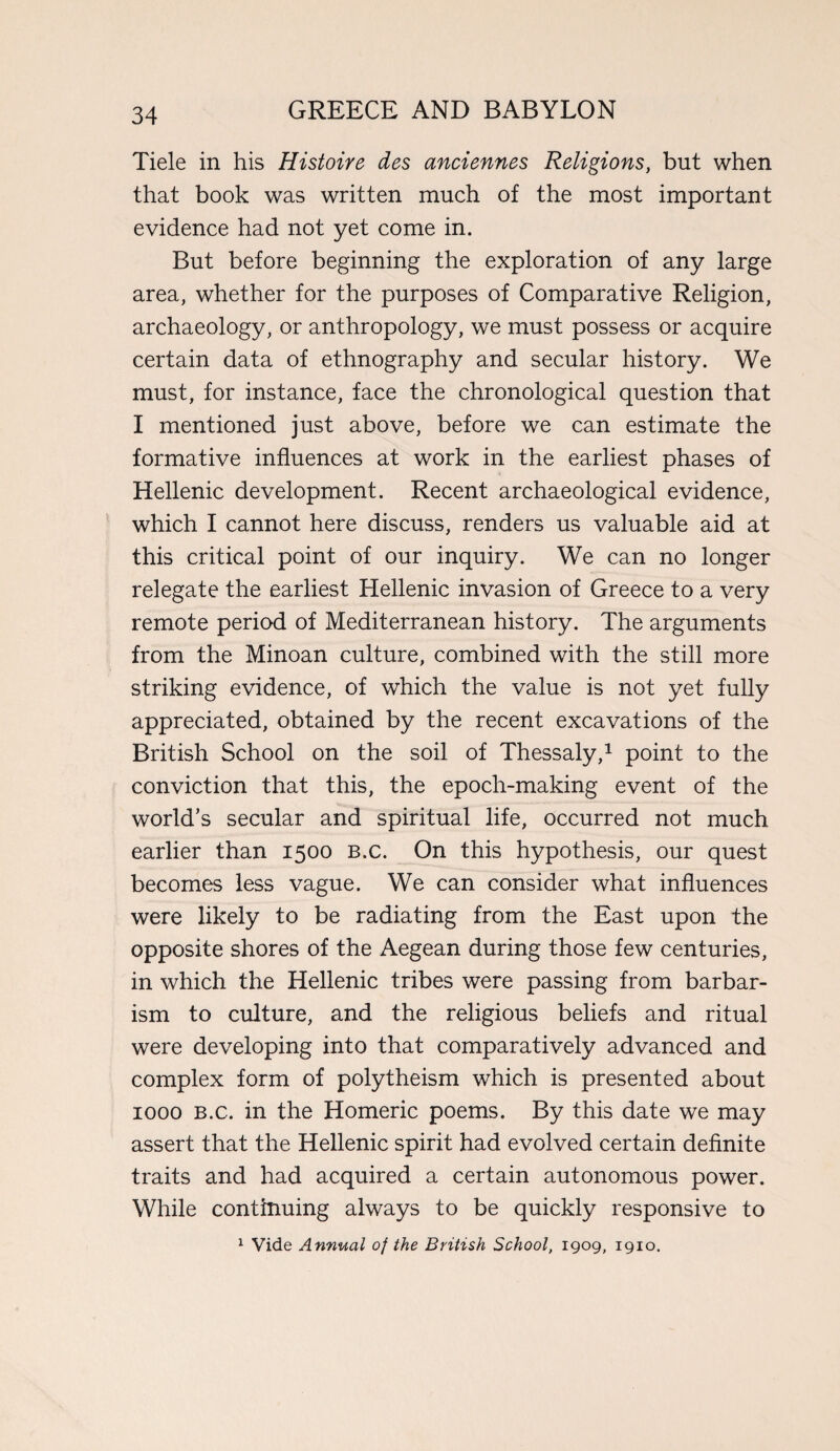 Tiele in his Histoire des anciennes Religions, but when that book was written much of the most important evidence had not yet come in. But before beginning the exploration of any large area, whether for the purposes of Comparative Religion, archaeology, or anthropology, we must possess or acquire certain data of ethnography and secular history. We must, for instance, face the chronological question that I mentioned just above, before we can estimate the formative influences at work in the earliest phases of Hellenic development. Recent archaeological evidence, which I cannot here discuss, renders us valuable aid at this critical point of our inquiry. We can no longer relegate the earliest Hellenic invasion of Greece to a very remote period of Mediterranean history. The arguments from the Minoan culture, combined with the still more striking evidence, of which the value is not yet fully appreciated, obtained by the recent excavations of the British School on the soil of Thessaly,1 point to the conviction that this, the epoch-making event of the world’s secular and spiritual life, occurred not much earlier than 1500 b.c. On this hypothesis, our quest becomes less vague. We can consider what influences were likely to be radiating from the East upon the opposite shores of the Aegean during those few centuries, in which the Hellenic tribes were passing from barbar¬ ism to culture, and the religious beliefs and ritual were developing into that comparatively advanced and complex form of polytheism which is presented about 1000 B.c. in the Homeric poems. By this date we may assert that the Hellenic spirit had evolved certain definite traits and had acquired a certain autonomous power. While continuing always to be quickly responsive to 1 Vide Annual of the British School, 1909, 1910.