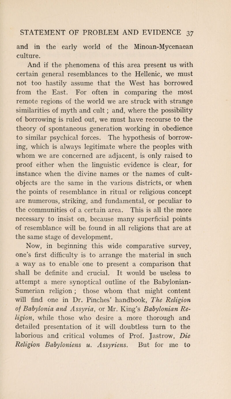 and in the early world of the Minoan-Mycenaean culture. And if the phenomena of this area present us with certain general resemblances to the Hellenic, we must not too hastily assume that the West has borrowed from the East. For often in comparing the most remote regions of the world we are struck with strange similarities of myth and cult; and, where the possibility of borrowing is ruled out, we must have recourse to the theory of spontaneous generation working in obedience to similar psychical forces. The hypothesis of borrow¬ ing, which is always legitimate where the peoples with whom we are concerned are adjacent, is only raised to proof either when the linguistic evidence is clear, for instance when the divine names or the names of cult- objects are the same in the various districts, or when the points of resemblance in ritual or religious concept are numerous, striking, and fundamental, or peculiar to the communities of a certain area. This is all the more necessary to insist on, because many superficial points of resemblance will be found in all religions that are at the same stage of development. Now, in beginning this wide comparative survey, one’s first difficulty is to arrange the material in such a way as to enable one to present a comparison that shall be definite and crucial. It would be useless to attempt a mere synoptical outline of the Babylonian- Sumerian religion ; those whom that might content will find one in Dr. Pinches’ handbook, The Religion of Babylonia and Assyria, or Mr. King’s Babylonian Re¬ ligion, while those who desire a more thorough and detailed presentation of it will doubtless turn to the laborious and critical volumes of Prof. Jastrow, Die Religion Babyloniens u. Assyriens. But for me to