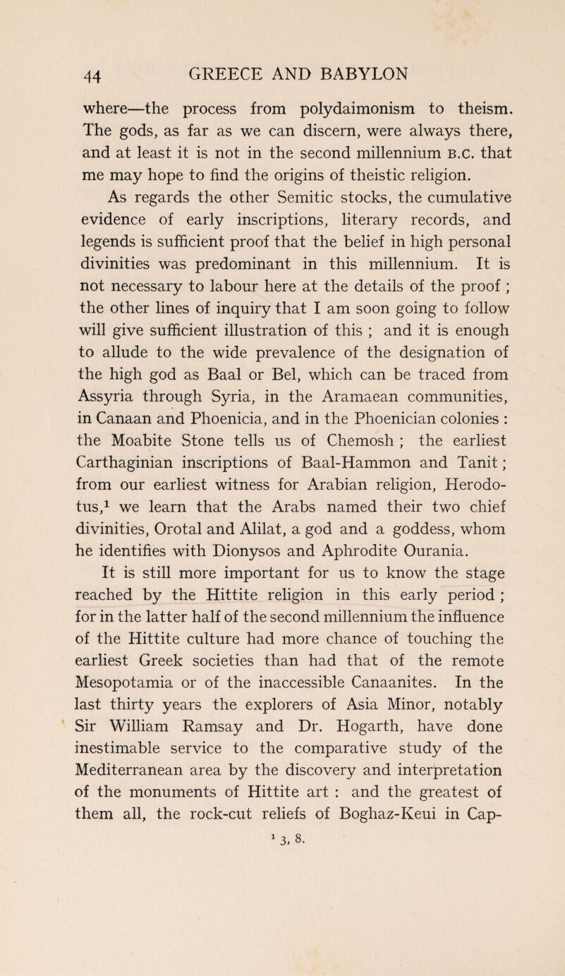 where—the process from polydaimonism to theism. The gods, as far as we can discern, were always there, and at least it is not in the second millennium B.c. that me may hope to find the origins of theistic religion. As regards the other Semitic stocks, the cumulative evidence of early inscriptions, literary records, and legends is sufficient proof that the belief in high personal divinities was predominant in this millennium. It is not necessary to labour here at the details of the proof ; the other lines of inquiry that I am soon going to follow will give sufficient illustration of this ; and it is enough to allude to the wide prevalence of the designation of the high god as Baal or Bel, which can be traced from Assyria through Syria, in the Aramaean communities, in Canaan and Phoenicia, and in the Phoenician colonies : the Moabite Stone tells us of Chemosh ; the earliest Carthaginian inscriptions of Baal-Hammon and Tanit; from our earliest witness for Arabian religion, Herodo¬ tus,1 we learn that the Arabs named their two chief divinities, Orotal and Alilat, a god and a goddess, whom he identifies with Dionysos and Aphrodite Ourania. It is still more important for us to know the stage reached by the Hittite religion in this early period ; for in the latter half of the second millennium the influence of the Hittite culture had more chance of touching the earliest Greek societies than had that of the remote Mesopotamia or of the inaccessible Canaanites. In the last thirty years the explorers of Asia Minor, notably Sir William Ramsay and Dr. Hogarth, have done inestimable service to the comparative study of the Mediterranean area by the discovery and interpretation of the monuments of Hittite art : and the greatest of them all, the rock-cut reliefs of Boghaz-Keui in Cap-