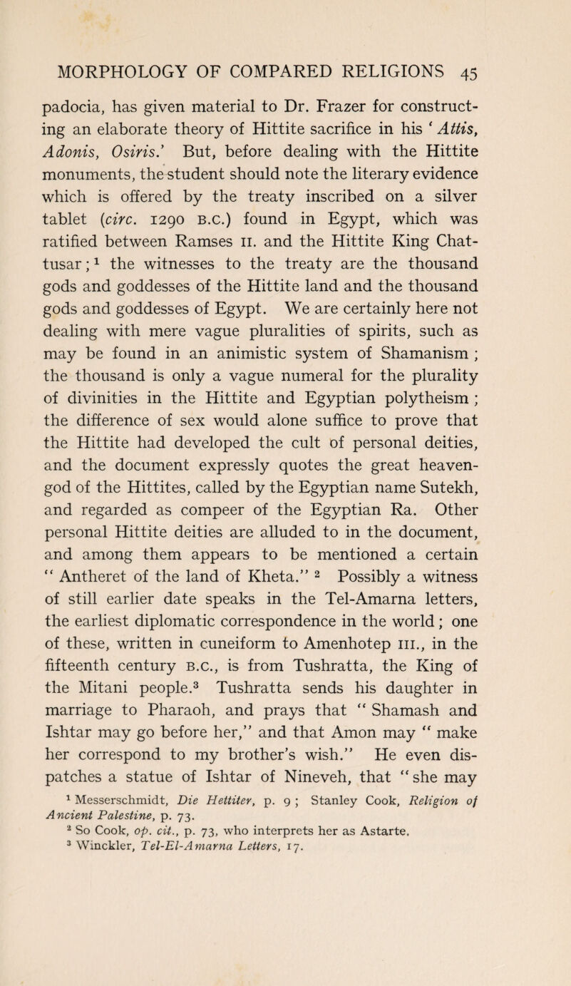 padocia, has given material to Dr. Frazer for construct¬ ing an elaborate theory of Hittite sacrifice in his ‘ Attis, Adonis, Osiris.’ But, before dealing with the Hittite monuments, the student should note the literary evidence which is offered by the treaty inscribed on a silver tablet (circ. 1290 B.c.) found in Egypt, which was ratified between Ramses 11. and the Hittite King Chat- tusar;1 the witnesses to the treaty are the thousand gods and goddesses of the Hittite land and the thousand gods and goddesses of Egypt. We are certainly here not dealing with mere vague pluralities of spirits, such as may be found in an animistic system of Shamanism ; the thousand is only a vague numeral for the plurality of divinities in the Hittite and Egyptian polytheism ; the difference of sex would alone suffice to prove that the Hittite had developed the cult of personal deities, and the document expressly quotes the great heaven- god of the Hittites, called by the Egyptian name Sutekh, and regarded as compeer of the Egyptian Ra. Other personal Hittite deities are alluded to in the document, and among them appears to be mentioned a certain “ Antheret of the land of Kheta.” 2 Possibly a witness of still earlier date speaks in the Tel-Amarna letters, the earliest diplomatic correspondence in the world ; one of these, written in cuneiform to Amenhotep 111., in the fifteenth century b.c., is from Tushratta, the King of the Mitani people.3 Tushratta sends his daughter in marriage to Pharaoh, and prays that “ Shamash and Ishtar may go before her,” and that Amon may “ make her correspond to my brother’s wish.” He even dis¬ patches a statue of Ishtar of Nineveh, that “she may 1 Messerschmidt, Die Hettiter, p. 9 ; Stanley Cook, Religion of Ancient Palestine, p. 73. 2 So Cook, op. cit., p. 73, who interprets her as Astarte. 3 Winckler, Tel-El-Amarna Letters, 17.