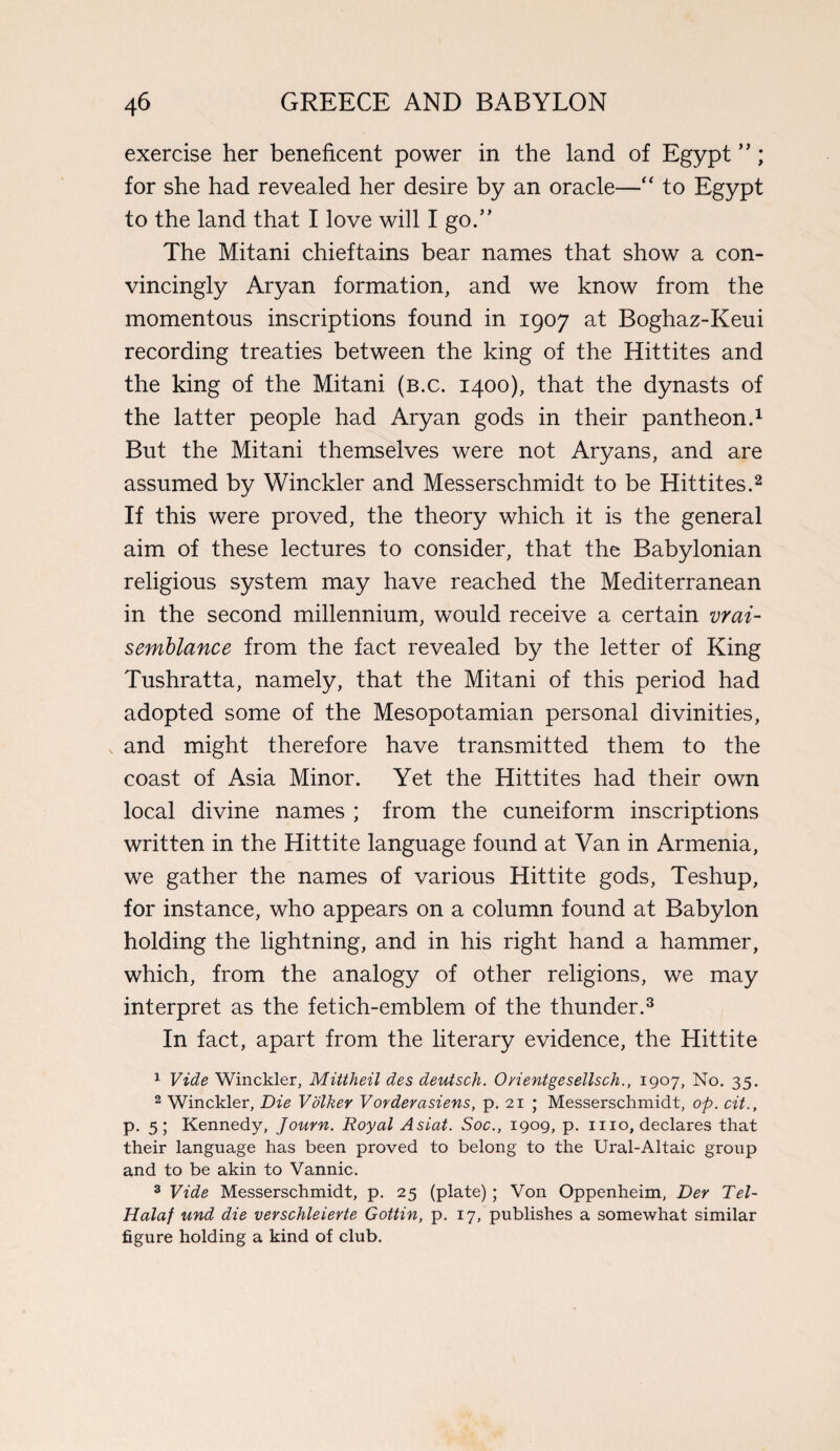 exercise her beneficent power in the land of Egypt ”; for she had revealed her desire by an oracle—“ to Egypt to the land that I love will I go.” The Mitani chieftains bear names that show a con¬ vincingly Aryan formation, and we know from the momentous inscriptions found in 1907 at Boghaz-Keui recording treaties between the king of the Hittites and the king of the Mitani (b.c. 1400), that the dynasts of the latter people had Aryan gods in their pantheon.1 But the Mitani themselves were not Aryans, and are assumed by Winckler and Messerschmidt to be Hittites.2 If this were proved, the theory which it is the general aim of these lectures to consider, that the Babylonian religious system may have reached the Mediterranean in the second millennium, would receive a certain vrai- semblance from the fact revealed by the letter of King Tushratta, namely, that the Mitani of this period had adopted some of the Mesopotamian personal divinities, and might therefore have transmitted them to the coast of Asia Minor. Yet the Hittites had their own local divine names ; from the cuneiform inscriptions written in the Hittite language found at Van in Armenia, we gather the names of various Hittite gods, Teshup, for instance, who appears on a column found at Babylon holding the lightning, and in his right hand a hammer, which, from the analogy of other religions, we may interpret as the fetich-emblem of the thunder.3 In fact, apart from the literary evidence, the Hittite 1 Vide Winckler, Mittheil des deutsch. O/ientgesellsch., 1907, No. 35. 2 Winckler, Die Volker Vorderasiens, p. 21 ; Messerschmidt, op. cit., p. 5; Kennedy, Journ. Royal Asiat. Soc., 1909, p. mo, declares that their language has been proved to belong to the Ural-Altaic group and to be akin to Vannic. 3 Vide Messerschmidt, p. 25 (plate) ; Von Oppenheim, Der Tel- Halaf und die verschleierte Gottin, p. 17, publishes a somewhat similar figure holding a kind of club.