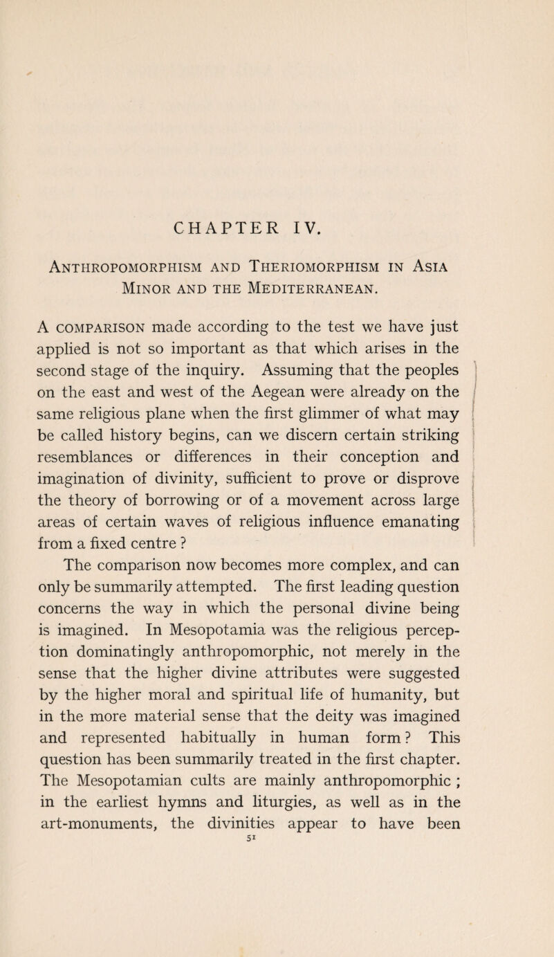 Anthropomorphism and Theriomorphism in Asia Minor and the Mediterranean. A comparison made according to the test we have just applied is not so important as that which arises in the second stage of the inquiry. Assuming that the peoples on the east and west of the Aegean were already on the same religious plane when the first glimmer of what may be called history begins, can we discern certain striking resemblances or differences in their conception and imagination of divinity, sufficient to prove or disprove the theory of borrowing or of a movement across large areas of certain waves of religious influence emanating from a fixed centre ? The comparison now becomes more complex, and can only be summarily attempted. The first leading question concerns the way in which the personal divine being is imagined. In Mesopotamia was the religious percep¬ tion dominatingly anthropomorphic, not merely in the sense that the higher divine attributes were suggested by the higher moral and spiritual life of humanity, but in the more material sense that the deity was imagined and represented habitually in human form ? This question has been summarily treated in the first chapter. The Mesopotamian cults are mainly anthropomorphic ; in the earliest hymns and liturgies, as well as in the art-monuments, the divinities appear to have been Si