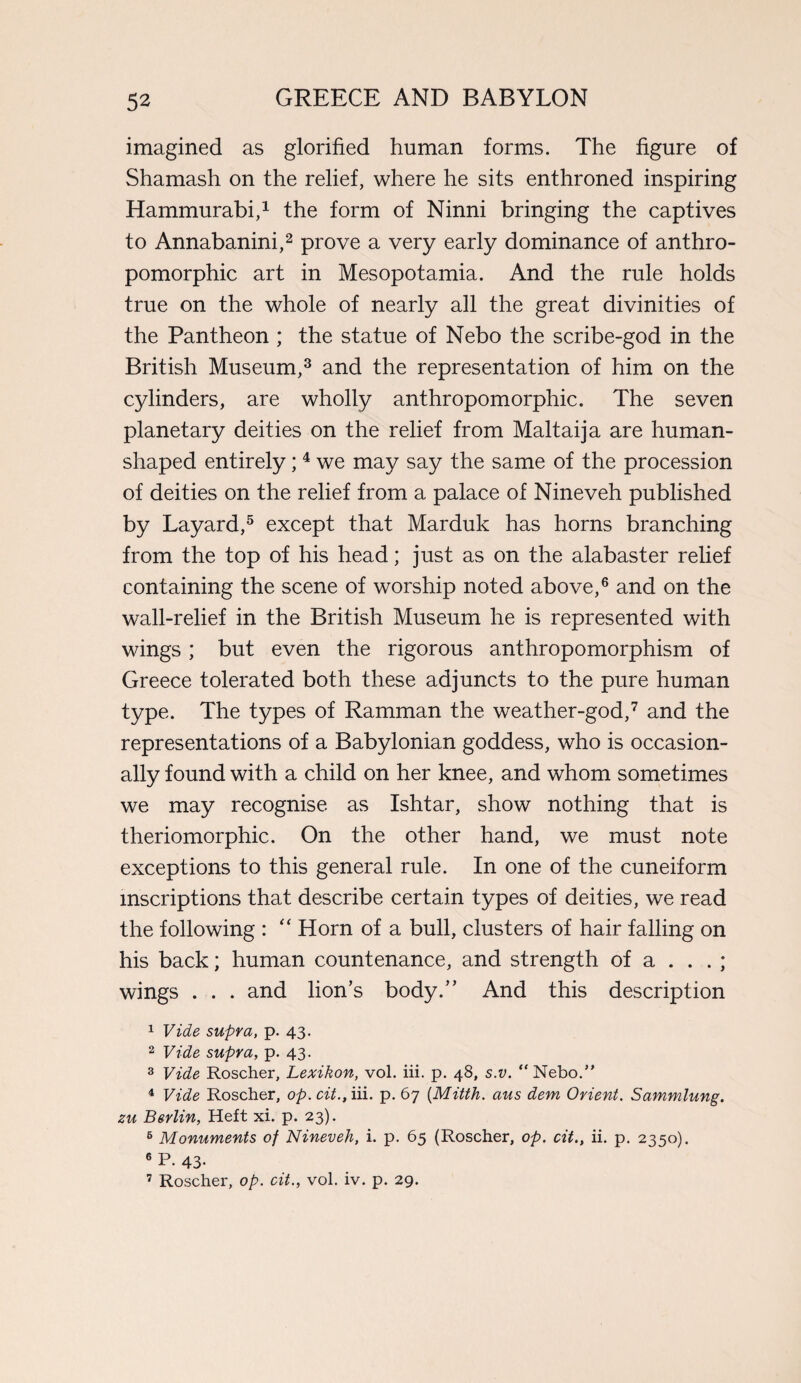 imagined as glorified human forms. The figure of Shamash on the relief, where he sits enthroned inspiring Hammurabi,1 the form of Ninni bringing the captives to Annabanini,2 prove a very early dominance of anthro¬ pomorphic art in Mesopotamia. And the rule holds true on the whole of nearly all the great divinities of the Pantheon ; the statue of Nebo the scribe-god in the British Museum,3 and the representation of him on the cylinders, are wholly anthropomorphic. The seven planetary deities on the relief from Maltaija are human¬ shaped entirely;4 we may say the same of the procession of deities on the relief from a palace of Nineveh published by Layard,5 except that Marduk has horns branching from the top of his head; just as on the alabaster relief containing the scene of worship noted above,6 and on the wall-relief in the British Museum he is represented with wings; but even the rigorous anthropomorphism of Greece tolerated both these adjuncts to the pure human type. The types of Ramman the weather-god,7 and the representations of a Babylonian goddess, who is occasion¬ ally found with a child on her knee, and whom sometimes we may recognise as Ishtar, show nothing that is theriomorphic. On the other hand, we must note exceptions to this general rule. In one of the cuneiform inscriptions that describe certain types of deities, we read the following : “ Horn of a bull, clusters of hair falling on his back; human countenance, and strength of a ... ; wings . . . and lion’s body.” And this description 1 Vide supra, p. 43. 2 Vide supra, p. 43. 3 Vide Roscher, Lexikon, vol. iii. p. 48, s.v. “Nebo.” 4 Vide Roscher, op. cit., iii. p. 67 (Mitth. aus dem Orient. Sammlung. zu Berlin, Heft xi. p. 23). 6 Monuments of Nineveh, i. p. 65 (Roscher, op. cit., ii. p. 2350). 6 P- 43- 7 Roscher, op. cit., vol. iv. p. 29.