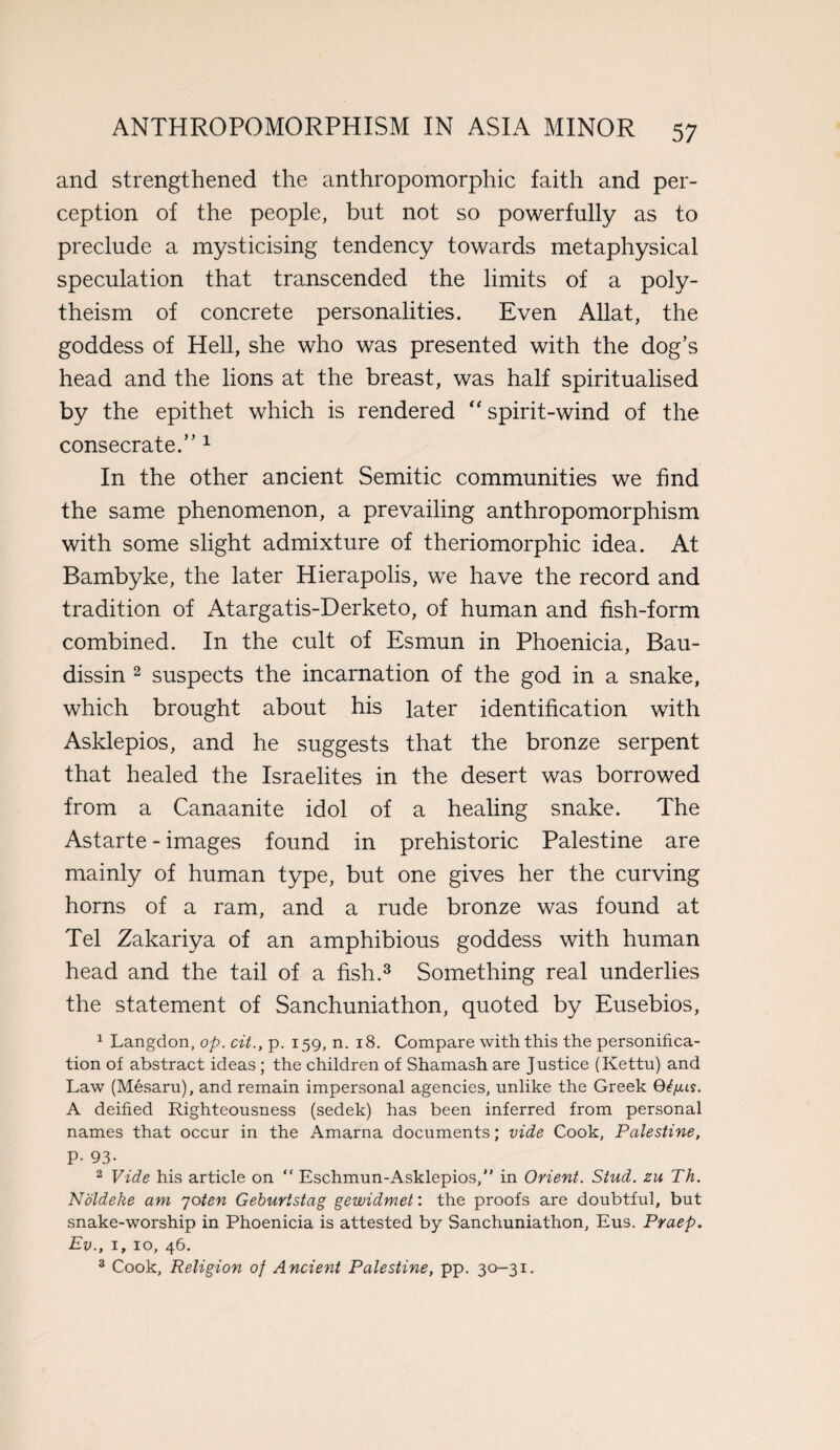 and strengthened the anthropomorphic faith and per¬ ception of the people, but not so powerfully as to preclude a mysticising tendency towards metaphysical speculation that transcended the limits of a poly¬ theism of concrete personalities. Even Allat, the goddess of Hell, she who was presented with the dog’s head and the lions at the breast, was half spiritualised by the epithet which is rendered “ spirit-wind of the consecrate.” 1 In the other ancient Semitic communities we find the same phenomenon, a prevailing anthropomorphism with some slight admixture of theriomorphic idea. At Bambyke, the later Hierapolis, we have the record and tradition of Atargatis-Derketo, of human and fish-form combined. In the cult of Esmun in Phoenicia, Bau- dissin 2 suspects the incarnation of the god in a snake, which brought about his later identification with Asklepios, and he suggests that the bronze serpent that healed the Israelites in the desert was borrowed from a Canaanite idol of a healing snake. The Astarte - images found in prehistoric Palestine are mainly of human type, but one gives her the curving horns of a ram, and a rude bronze was found at Tel Zakariya of an amphibious goddess with human head and the tail of a fish.3 Something real underlies the statement of Sanchuniathon, quoted by Eusebios, 1 Langdon, op. cit., p. 159, n. 18. Compare with this the personifica¬ tion of abstract ideas ; the children of Shamash are Justice (Kettu) and Law (Mesaru), and remain impersonal agencies, unlike the Greek Gfyus. A deified Righteousness (sedek) has been inferred from personal names that occur in the Amarna documents; vide Cook, Palestine, P- 93- 2 Vide his article on “ Eschmun-Asklepios, in Orient. Stud. zu Th. Noldeke am joten Geburtstag gewidmet: the proofs are doubtful, but snake-worship in Phoenicia is attested by Sanchuniathon, Eus. Praep. Ev., 1, 10, 46. 3 Cook, Religion of Ancient Palestine, pp. 30-31.