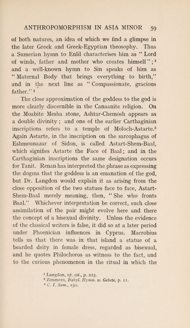 of both natures, an idea of which we find a glimpse in the later Greek and Greek-Egyptian theosophy. Thus a Sumerian hymn to Enlil characterises him as “ Lord of winds, father and mother who creates himself ” ;1 and a well-known hymn to Sin speaks of him as “ Maternal Body that brings everything to birth,” and in the next line as “ Compassionate, gracious father.” 2 The close approximation of the goddess to the god is more clearly discernible in the Canaanite religion. On the Moabite Mesha stone, Ashtar-Chemosh appears as a double divinity ; and one of the earlier Carthaginian inscriptions refers to a temple of Moloch-Astarte.3 Again Astarte, in the inscription on the sarcophagus of Eshmounazar of Sidon, is called Astart-Shem-Baal, which signifies Astarte the Face of Baal; and in the Carthaginian inscriptions the same designation occurs for Tanit. Renan has interpreted the phrase as expressing the dogma that the goddess is an emanation of the god, but Dr. Langdon would explain it as arising from the close opposition of the two statues face to face, Astart- Shem-Baal merely meaning, then, “ She who fronts Baal.” Whichever interpretation be correct, such close assimilation of the pair might evolve here and there the concept of a bisexual divinity. Unless the evidence of the classical writers is false, it did so at a later period under Phoenician influences in Cyprus. Macrobius tells us that there was in that island a statue of a bearded deity in female dress, regarded as bisexual, and he quotes Philochoros as witness to the fact, and to the curious phenomenon in the ritual in which the 1 Langdon, op. cit., p. 223. 2 Zimmern, Babyl. Hymn. w. Gebete, p. 11. 3 C. I. Sem., 250.