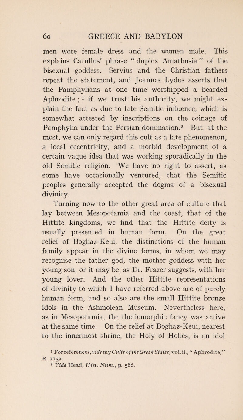 / 60 GREECE AND BABYLON men wore female dress and the women male. This explains Catullus’ phrase “duplex Amathusia ” of the bisexual goddess. Servius and the Christian fathers repeat the statement, and Joannes Lydus asserts that the Pamphylians at one time worshipped a bearded Aphrodite ; 1 if we trust his authority, we might ex¬ plain the fact as due to late Semitic influence, which is somewhat attested by inscriptions on the coinage of Pamphylia under the Persian domination.2 But, at the most, we can only regard this cult as a late phenomenon, a local eccentricity, and a morbid development of a certain vague idea that was working sporadically in the old Semitic religion. We have no right to assert, as some have occasionally ventured, that the Semitic peoples generally accepted the dogma of a bisexual divinity. Turning now to the other great area of culture that lay between Mesopotamia and the coast, that of the Hittite kingdoms, we find that the Hittite deity is usually presented in human form. On the great relief of Boghaz-Keui, the distinctions of the human family appear in the divine forms, in whom we may recognise the father god, the mother goddess with her young son, or it may be, as Dr. Frazer suggests, with her young lover. And the other Hittite representations of divinity to which I have referred above are of purely human form, and so also are the small Hittite bronze idols in the Ashmolean Museum. Nevertheless here, as in Mesopotamia, the theriomorphic fancy was active at the same time. On the relief at Boghaz-Keui, nearest to the innermost shrine, the Holy of Holies, is an idol 1 For references, vide my Cults of the Greek States, vol. ii., “ Aphrodite/’ R. 113a.