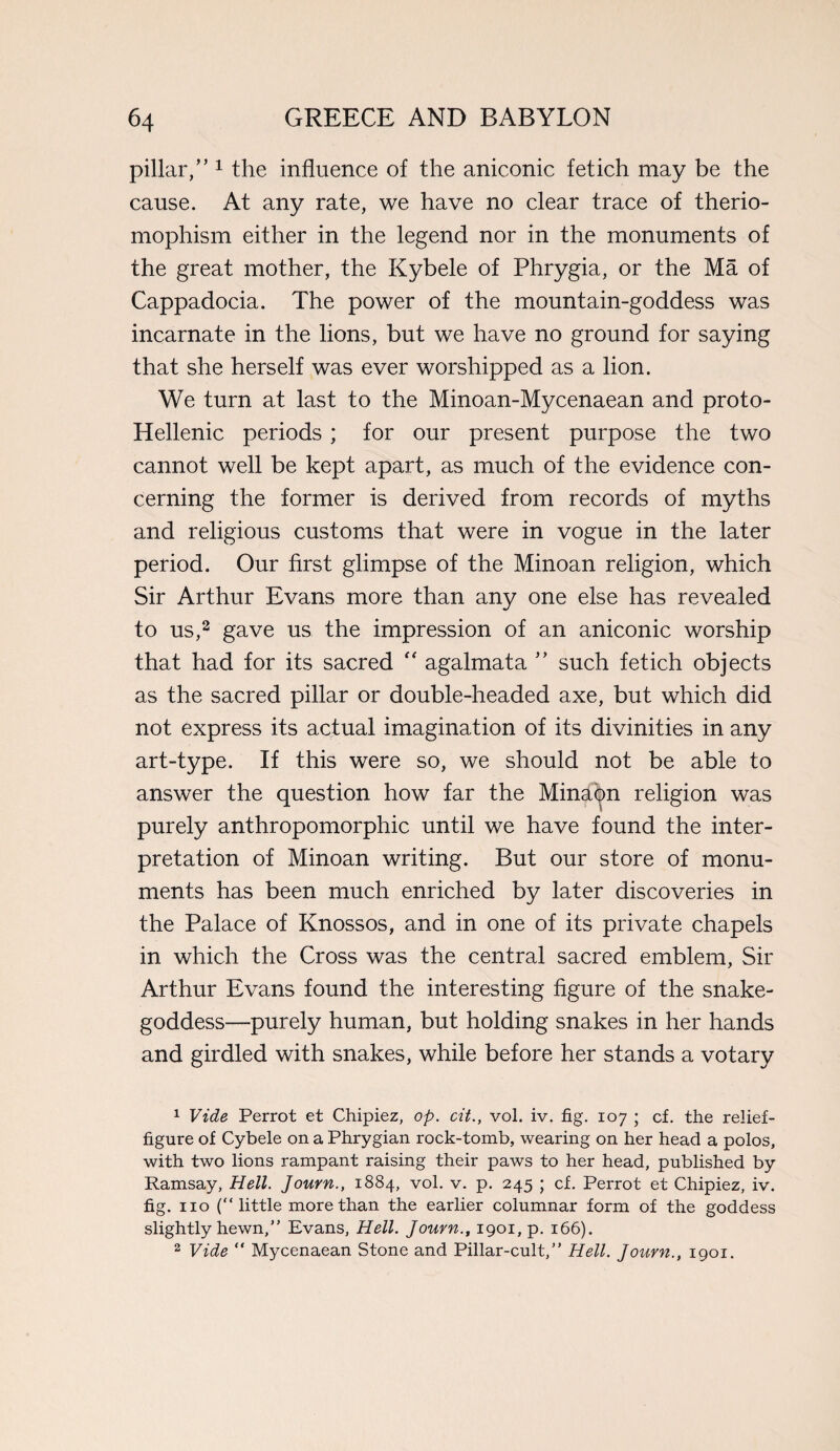 pillar,” 1 the influence of the aniconic fetich may be the cause. At any rate, we have no clear trace of therio- mophism either in the legend nor in the monuments of the great mother, the Kybele of Phrygia, or the Ma of Cappadocia. The power of the mountain-goddess was incarnate in the lions, but we have no ground for saying that she herself was ever worshipped as a lion. We turn at last to the Minoan-Mycenaean and proto- Hellenic periods; for our present purpose the two cannot well be kept apart, as much of the evidence con¬ cerning the former is derived from records of myths and religious customs that were in vogue in the later period. Our first glimpse of the Minoan religion, which Sir Arthur Evans more than any one else has revealed to us,2 gave us the impression of an aniconic worship that had for its sacred “ agalmata ” such fetich objects as the sacred pillar or double-headed axe, but which did not express its actual imagination of its divinities in any art-type. If this were so, we should not be able to answer the question how far the Minaon religion was purely anthropomorphic until we have found the inter¬ pretation of Minoan writing. But our store of monu¬ ments has been much enriched by later discoveries in the Palace of Knossos, and in one of its private chapels in which the Cross was the central sacred emblem, Sir Arthur Evans found the interesting figure of the snake- goddess—purely human, but holding snakes in her hands and girdled with snakes, while before her stands a votary 1 Vide Perrot et Chipiez, op. cit., vol. iv. fig. 107 ; cf. the relief- figure of Cybele on a Phrygian rock-tomb, wearing on her head a polos, with two lions rampant raising their paws to her head, published by Ramsay, Hell. Journ., 1884, vol. v. p. 245 ; cf. Perrot et Chipiez, iv. fig. no (“little more than the earlier columnar form of the goddess slightly hewn,” Evans, Hell. Journ., 1901, p. 166). 2 Vide “ Mycenaean Stone and Pillar-cult,” Hell. Journ., 1901.