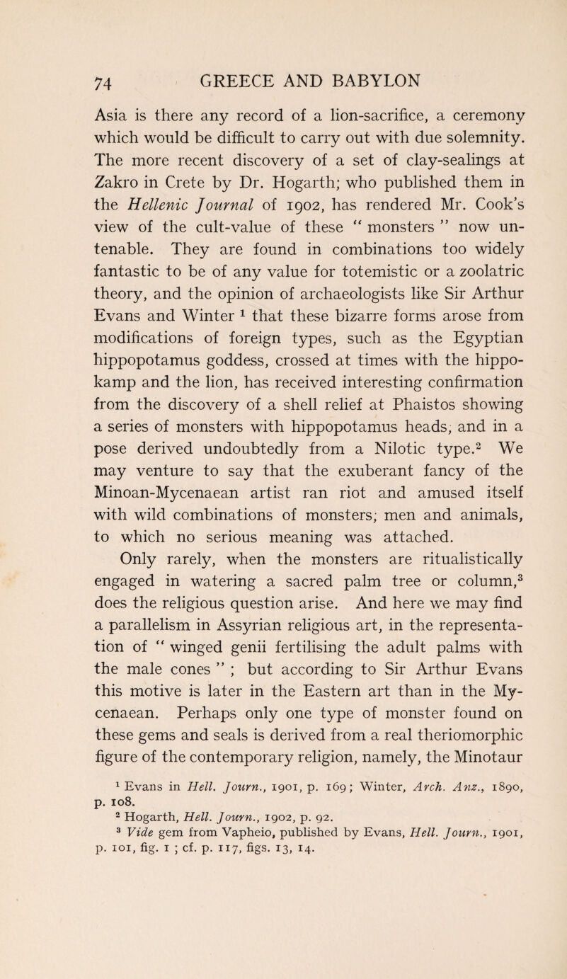 Asia is there any record of a lion-sacrifice, a ceremony which would be difficult to carry out with due solemnity. The more recent discovery of a set of clay-sealings at Zakro in Crete by Dr. Hogarth; who published them in the Hellenic Journal of 1902, has rendered Mr. Cook’s view of the cult-value of these “ monsters ” now un¬ tenable. They are found in combinations too widely fantastic to be of any value for totemistic or a zoolatric theory, and the opinion of archaeologists like Sir Arthur Evans and Winter 1 that these bizarre forms arose from modifications of foreign types, such as the Egyptian hippopotamus goddess, crossed at times writh the hippo- kamp and the lion, has received interesting confirmation from the discovery of a shell relief at Phaistos showing a series of monsters with hippopotamus heads, and in a pose derived undoubtedly from a Nilotic type.2 We may venture to say that the exuberant fancy of the Minoan-Mycenaean artist ran riot and amused itself with wild combinations of monsters; men and animals, to which no serious meaning was attached. Only rarely, when the monsters are ritualistically engaged in watering a sacred palm tree or column,3 does the religious question arise. And here we may find a parallelism in Assyrian religious art, in the representa¬ tion of “ winged genii fertilising the adult palms with the male cones ” ; but according to Sir Arthur Evans this motive is later in the Eastern art than in the My¬ cenaean. Perhaps only one type of monster found on these gems and seals is derived from a real theriomorphic figure of the contemporary religion, namely, the Minotaur 1 Evans in Hell. Journ., 1901, p. 169; Winter, Arch. Anz., 1890, p. 108. 2 Hogarth, Hell. Journ., 1902, p. 92. 3 Vide gem from Vapheio, published by Evans, Hell. Journ., 1901, p. 101, fig. 1 ; cf. p. 117, figs. 13, 14.