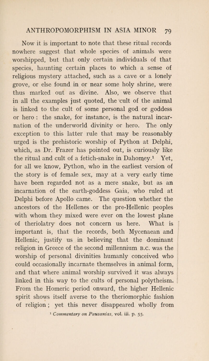 Now it is important to note that these ritual records nowhere suggest that whole species of animals were worshipped, but that only certain individuals of that species, haunting certain places to which a sense of religious mystery attached, such as a cave or a lonely grove, or else found in or near some holy shrine, were thus marked out as divine. Also, we observe that in all the examples just quoted, the cult of the animal is linked to the cult of some personal god or goddess or hero : the snake, for instance, is the natural incar¬ nation of the underworld divinity or hero. The only exception to this latter rule that may be reasonably urged is the prehistoric worship of Python at Delphi, which, as Dr. Frazer has pointed out, is curiously like the ritual and cult of a fetich-snake in Dahomey.1 Yet, for all we know, Python, who in the earliest version of the story is of female sex, may at a very early time have been regarded not as a mere snake, but as an incarnation of the earth-goddess Gaia, who ruled at Delphi before Apollo came. The question whether the ancestors of the Hellenes or the pre-Hellenic peoples with whom they mixed were ever on the lowest plane of theriolatry does not concern us here. What is important is, that the records, both Mycenaean and Hellenic, justify us in believing that the dominant religion in Greece of the second millennium B.c. was the worship of personal divinities humanly conceived who could occasionally incarnate themselves in animal form, and that where animal worship survived it was always linked in this way to the cults of personal polytheism. From the Homeric period onward, the higher Hellenic spirit shows itself averse to the theriomorphic fashion of religion ; yet this never disappeared wholly from 1 Commentary on Pausanias, vol. iii. p. 55.