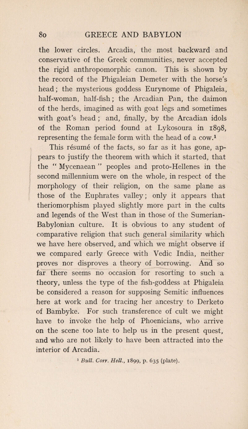 the lower circles. Arcadia, the most backward and conservative of the Greek communities, never accepted the rigid anthropomorphic canon. This is shown by the record of the Phigaleian Demeter with the horse’s head; the mysterious goddess Eurynome of Phigaleia, half-woman, half-fish; the Arcadian Pan, the daimon of the herds, imagined as with goat legs and sometimes with goat’s head ; and, finally, by the Arcadian idols of the Roman period found at Lykosoura in 1898, representing the female form with the head of a cow.1 This resume of the facts, so far as it has gone, ap¬ pears to justify the theorem with which it started, that the “ Mycenaean ” peoples and proto-Hellenes in the second millennium were on the whole, in respect of the morphology of their religion, on the same plane as those of the Euphrates valley; only it appears that theriomorphism played slightly more part in the cults and legends of the West than in those of the Sumerian- Babylonian culture. It is obvious to any student of comparative religion that such general similarity which we have here observed, and which we might observe if we compared early Greece with Vedic India, neither proves nor disproves a theory of borrowing. And so far there seems no occasion for resorting to such a theory, unless the type of the fish-goddess at Phigaleia be considered a reason for supposing Semitic influences here at work and for tracing her ancestry to Derketo of Bambyke. For such transference of cult we might have to invoke the help of Phoenicians, who arrive on the scene too late to help us in the present quest, and who are not likely to have been attracted into the interior of Arcadia. 1 Bull. Corr. Hell., 1899, p. 635 (plate).