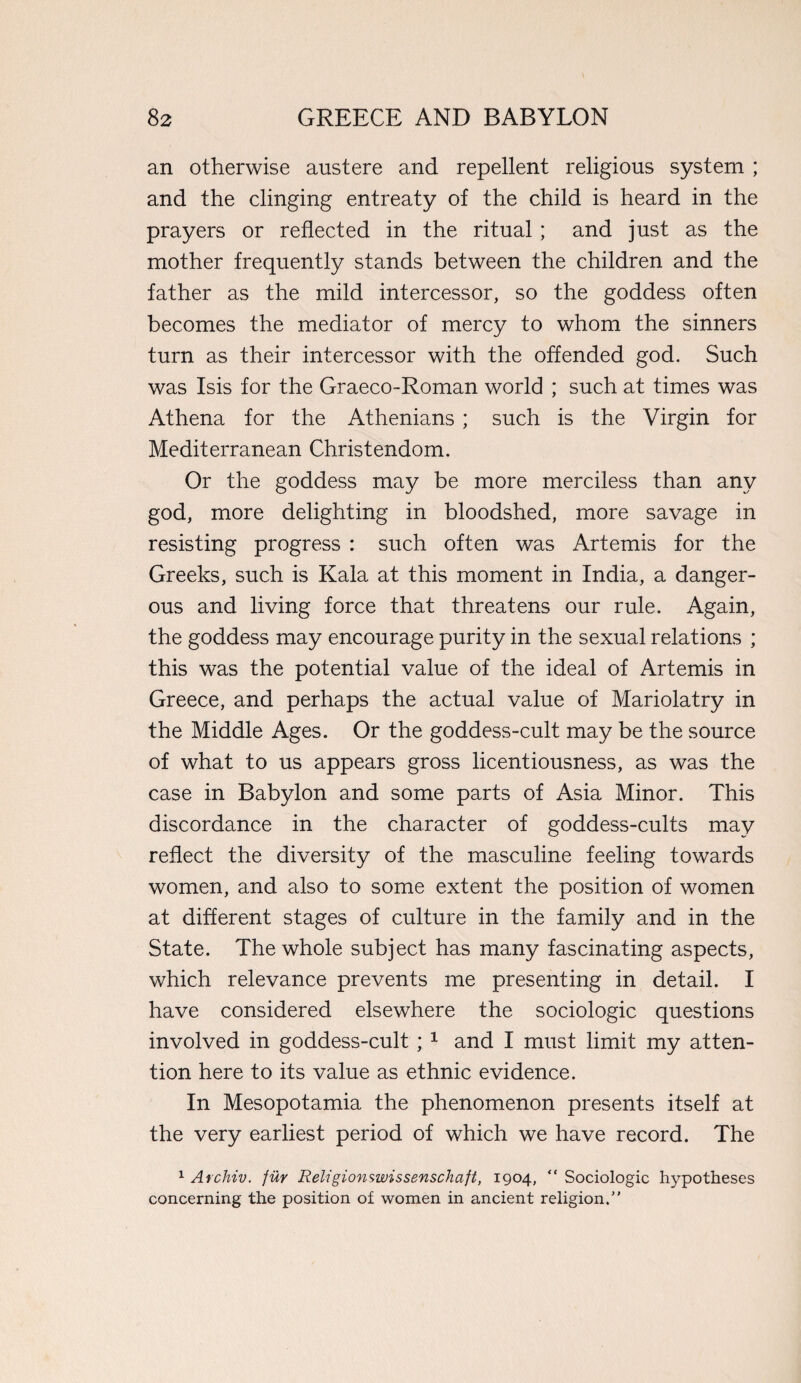 an otherwise austere and repellent religious system ; and the clinging entreaty of the child is heard in the prayers or reflected in the ritual; and just as the mother frequently stands between the children and the father as the mild intercessor, so the goddess often becomes the mediator of mercy to whom the sinners turn as their intercessor with the offended god. Such was Isis for the Graeco-Roman world ; such at times was Athena for the Athenians; such is the Virgin for Mediterranean Christendom. Or the goddess may be more merciless than any god, more delighting in bloodshed, more savage in resisting progress : such often was Artemis for the Greeks, such is Kala at this moment in India, a danger¬ ous and living force that threatens our rule. Again, the goddess may encourage purity in the sexual relations ; this was the potential value of the ideal of Artemis in Greece, and perhaps the actual value of Mariolatry in the Middle Ages. Or the goddess-cult may be the source of what to us appears gross licentiousness, as was the case in Babylon and some parts of Asia Minor. This discordance in the character of goddess-cults may reflect the diversity of the masculine feeling towards women, and also to some extent the position of women at different stages of culture in the family and in the State. The whole subject has many fascinating aspects, which relevance prevents me presenting in detail. I have considered elsewhere the sociologic questions involved in goddess-cult ; 1 and I must limit my atten¬ tion here to its value as ethnic evidence. In Mesopotamia the phenomenon presents itself at the very earliest period of which we have record. The 1 Archiv. fur Religionswissenschaft, 1904,  Sociologic hypotheses concerning the position of women in ancient religion.”