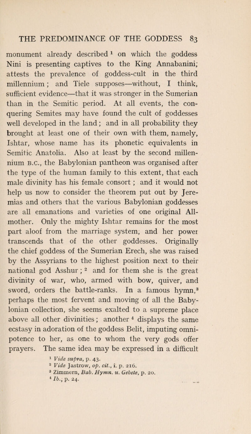 monument already described1 on which the goddess Nini is presenting captives to the King Annabanini; attests the prevalence of goddess-cult in the third millennium; and Tiele supposes—without, I think, sufficient evidence—that it was stronger in the Sumerian than in the Semitic period. At all events, the con¬ quering Semites may have found the cult of goddesses well developed in the land; and in all probability they brought at least one of their own with them, namely, Ishtar, whose name has its phonetic equivalents in Semitic Anatolia. Also at least by the second millen¬ nium B.c., the Babylonian pantheon was organised after the type of the human family to this extent, that each male divinity has his female consort ; and it would not help us now to consider the theorem put out by Jere- mias and others that the various Babylonian goddesses are all emanations and varieties of one original All¬ mother. Only the mighty Ishtar remains for the most part aloof from the marriage system, and her power transcends that of the other goddesses. Originally the chief goddess of the Sumerian Erech, she was raised by the Assyrians to the highest position next to their national god Asshur; 2 and for them she is the great divinity of war, who, armed with bow, quiver, and sword, orders the battle-ranks. In a famous hymn,3 perhaps the most fervent and moving of all the Baby¬ lonian collection, she seems exalted to a supreme place above all other divinities; another 4 displays the same ecstasy in adoration of the goddess Belit, imputing omni¬ potence to her, as one to whom the very gods offer prayers. The same idea may be expressed in a difficult 1 Vide supra, p. 43. 2 Vide Jastrow, op. cit., i. p. 216. 3 Zimmern, Bab. Hymn. u. Gebete, p. 20.