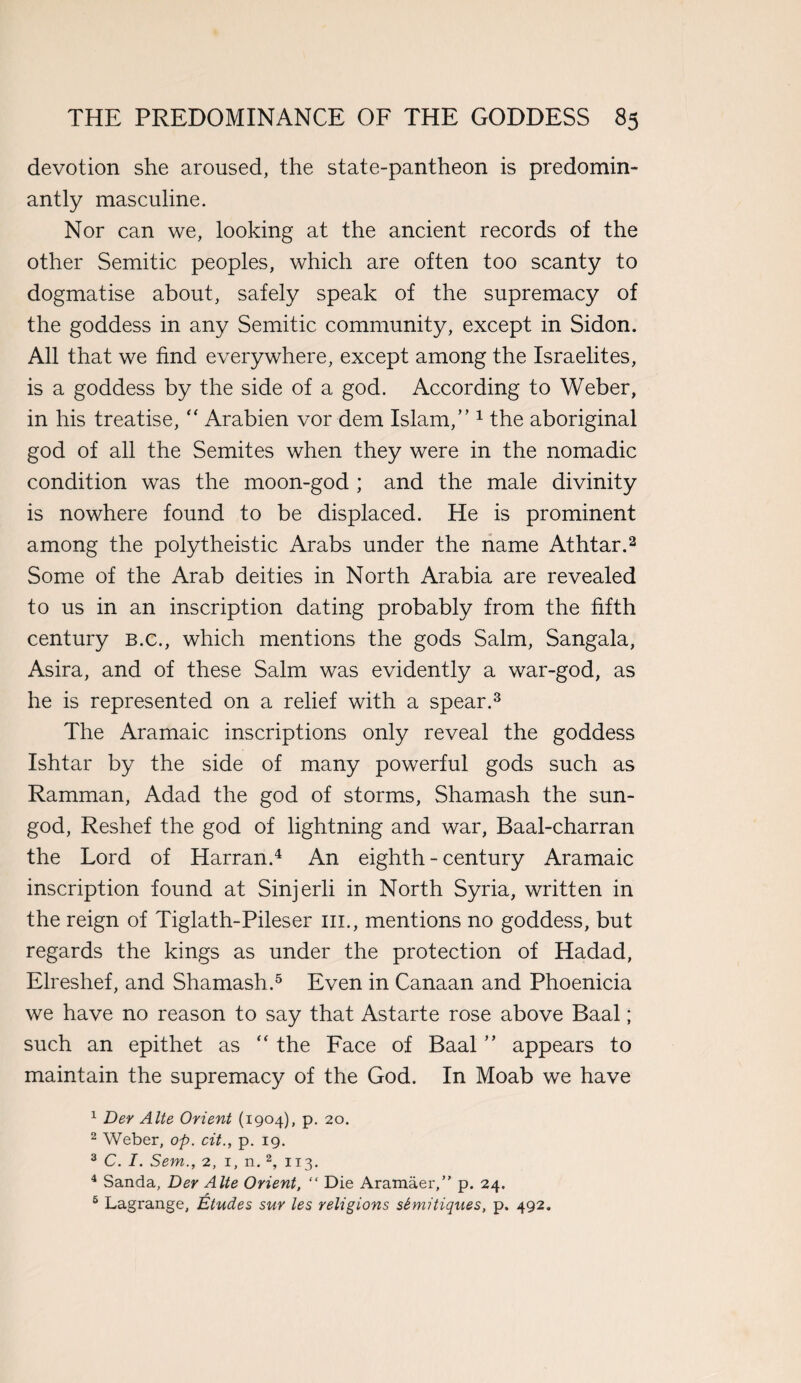 devotion she aroused, the state-pantheon is predomin¬ antly masculine. Nor can we, looking at the ancient records of the other Semitic peoples, which are often too scanty to dogmatise about, safely speak of the supremacy of the goddess in any Semitic community, except in Sidon. All that we find everywhere, except among the Israelites, is a goddess by the side of a god. According to Weber, in his treatise, “ Arabien vor dem Islam,” 1 the aboriginal god of all the Semites when they were in the nomadic condition was the moon-god ; and the male divinity is nowhere found to be displaced. He is prominent among the polytheistic Arabs under the name Athtar.2 Some of the Arab deities in North Arabia are revealed to us in an inscription dating probably from the fifth century b.c., which mentions the gods Salm, Sangala, Asira, and of these Salm was evidently a war-god, as he is represented on a relief with a spear.3 The Aramaic inscriptions only reveal the goddess Ishtar by the side of many powerful gods such as Ramman, Adad the god of storms, Shamash the sun- god, Reshef the god of lightning and war, Baal-charran the Lord of Harran.4 An eighth - century Aramaic inscription found at Sinjerli in North Syria, written in the reign of Tiglath-Pileser m., mentions no goddess, but regards the kings as under the protection of Hadad, Elreshef, and Shamash.5 Even in Canaan and Phoenicia we have no reason to say that Astarte rose above Baal; such an epithet as  the Face of Baal ” appears to maintain the supremacy of the God. In Moab we have 1 Der Alte Orient (1904), p. 20. 2 Weber, op. cit., p. 19. 3 C. I. Sem., 2, 1, n. 2, 113. 4 Sanda, Der Alte Orient, “ Die Aramaer,” p. 24. 6 Lagrange, Etudes sur les religions sSmitiques, p. 492.