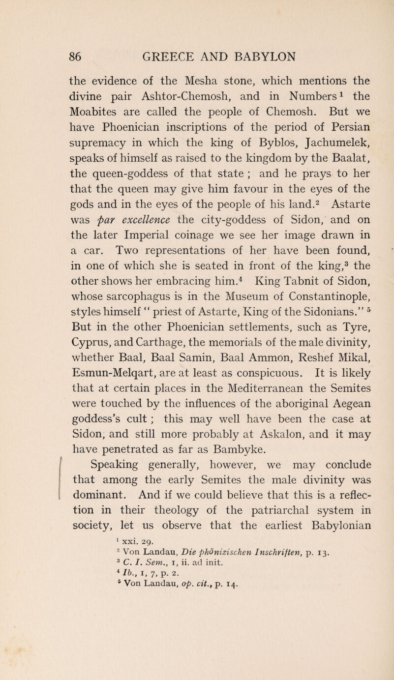 the evidence of the Mesha stone, which mentions the divine pair Ashtor-Chemosh, and in Numbers1 the Moabites are called the people of Chemosh. But we have Phoenician inscriptions of the period of Persian supremacy in which the king of Byblos, Jachumelek, speaks of himself as raised to the kingdom by the Baalat, the queen-goddess of that state ; and he prays to her that the queen may give him favour in the eyes of the gods and in the eyes of the people of his land.2 Astarte was par excellence the city-goddess of Sidon, and on the later Imperial coinage we see her image drawn in a car. Two representations of her have been found, in one of which she is seated in front of the king,3 the other shows her embracing him.4 King Tabnit of Sidon, whose sarcophagus is in the Museum of Constantinople, styles himself “ priest of Astarte, King of the Sidonians.” 5 But in the other Phoenician settlements, such as Tyre, Cyprus, and Carthage, the memorials of the male divinity, whether Baal, Baal Samin, Baal Ammon, Reshef Mikal, Esmun-Melqart, are at least as conspicuous. It is likely that at certain places in the Mediterranean the Semites were touched by the influences of the aboriginal Aegean goddess’s cult ; this may well have been the case at Sidon, and still more probably at Askalon, and it may have penetrated as far as Bambyke. Speaking generally, however, we may conclude that among the early Semites the male divinity was dominant. And if we could believe that this is a reflec¬ tion in their theology of the patriarchal system in society, let us observe that the earliest Babylonian 1 xxi. 29. 2 Von Landau, Die phdnizischen Inschriften, p. 13. 3 C. I. Sent., 1, ii. ad init. 4 lb., 1, 7, p. 2. 5 Von Landau, op. cit., p. 14.