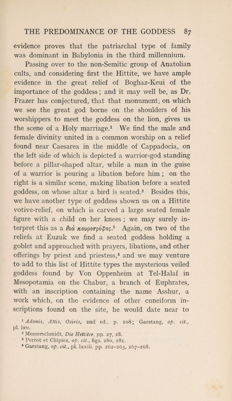 evidence proves that the patriarchal type of family was dominant in Babylonia in the third millennium. Passing over to the non-Semitic group of Anatolian cults, and considering first the Hittite, we have ample evidence in the great relief of Boghaz-Keui of the importance of the goddess; and it may well be, as Dr. Frazer has conjectured, that that monument; on which we see the great god borne on the shoulders of his worshippers to meet the goddess on the lion, gives us the scene of a Holy marriage.1 We find the male and female divinity united in a common worship on a relief found near Caesarea in the middle of Cappadocia, on the left side of which is depicted a warrior-god standing before a pillar-shaped altar, while a man in the guise of a warrior is pouring a libation before him ; on the right is a similar scene, making libation before a seated goddess, on whose altar a bird is seated.2 Besides this, we have another type of goddess shown us on a Hittite votive-relief, on which is carved a large seated female figure with a child on her knees ; we may surely in¬ terpret this as a %ovporpo<po$.s Again, on two of the reliefs at Euzuk we find a seated goddess holding a goblet and approached with prayers, libations, and other offerings by priest and priestess,4 and we may venture to add to this list of Hittite types the mysterious veiled goddess found by Von Oppenheim at Tel-Halaf in Mesopotamia on the Chabur, a branch of Euphrates, with an inscription containing the name Asshur, a work which, on the evidence of other cuneiform in¬ scriptions found on the site, he would date near to 1 Adonis, Attis, Osiris, 2nd ed., p. 108; Garstang, op. cit., pi. lxv. 2 Messerschmidt, Die Hettitev, pp. 27, 28. 3 Perrot et Chipiez, op. cit., figs. 280, 281. 4 Garstang, op. cit., pi. lxxiii. pp. 262-263, 267-268.