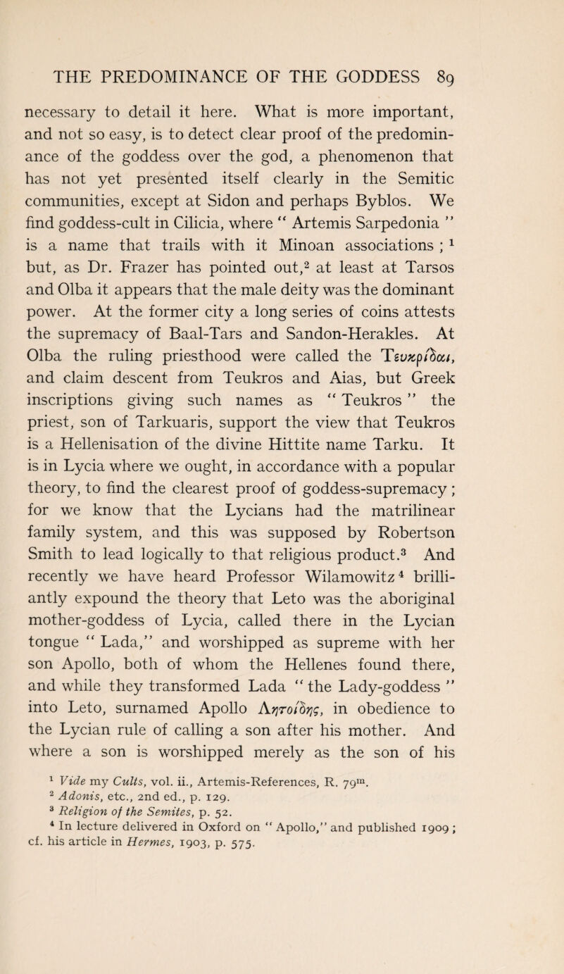 necessary to detail it here. What is more important, and not so easy, is to detect clear proof of the predomin¬ ance of the goddess over the god, a phenomenon that has not yet presented itself clearly in the Semitic communities, except at Sidon and perhaps Byblos. We find goddess-cult in Cilicia, where “ Artemis Sarpedonia ” is a name that trails with it Minoan associations ; 1 but , as Dr. Frazer has pointed out,2 at least at Tarsos and Olba it appears that the male deity was the dominant power. At the former city a long series of coins attests the supremacy of Baal-Tars and Sandon-Herakles. At Olba the ruling priesthood were called the Tgy*p/Sa/, and claim descent from Teukros and Aias, but Greek inscriptions giving such names as “ Teukros ” the priest, son of Tarkuaris, support the view that Teukros is a Hellenisation of the divine Hittite name Tarku. It is in Lycia where we ought, in accordance with a popular theory, to find the clearest proof of goddess-supremacy; for we know that the Lycians had the matrilinear family system, and this was supposed by Robertson Smith to lead logically to that religious product.3 And recently we have heard Professor Wilamowitz4 brilli¬ antly expound the theory that Leto was the aboriginal mother-goddess of Lycia, called there in the Lycian tongue “ Lada/’ and worshipped as supreme with her son Apollo, both of whom the Hellenes found there, and while they transformed Lada “ the Lady-goddess ” into Leto, surnamed Apollo Aqrofiqg, in obedience to the Lycian rule of calling a son after his mother. And where a son is worshipped merely as the son of his 1 Vide my Cults, vol. ii., Artemis-References, R. 79m. 2 Adonis, etc., 2nd ed., p. 129. 3 Religion of the Semites, p. 52. 4 In lecture delivered in Oxford on “ Apollo,” and published 1909 ; cf. his article in Hermes, 1903, p. 575.