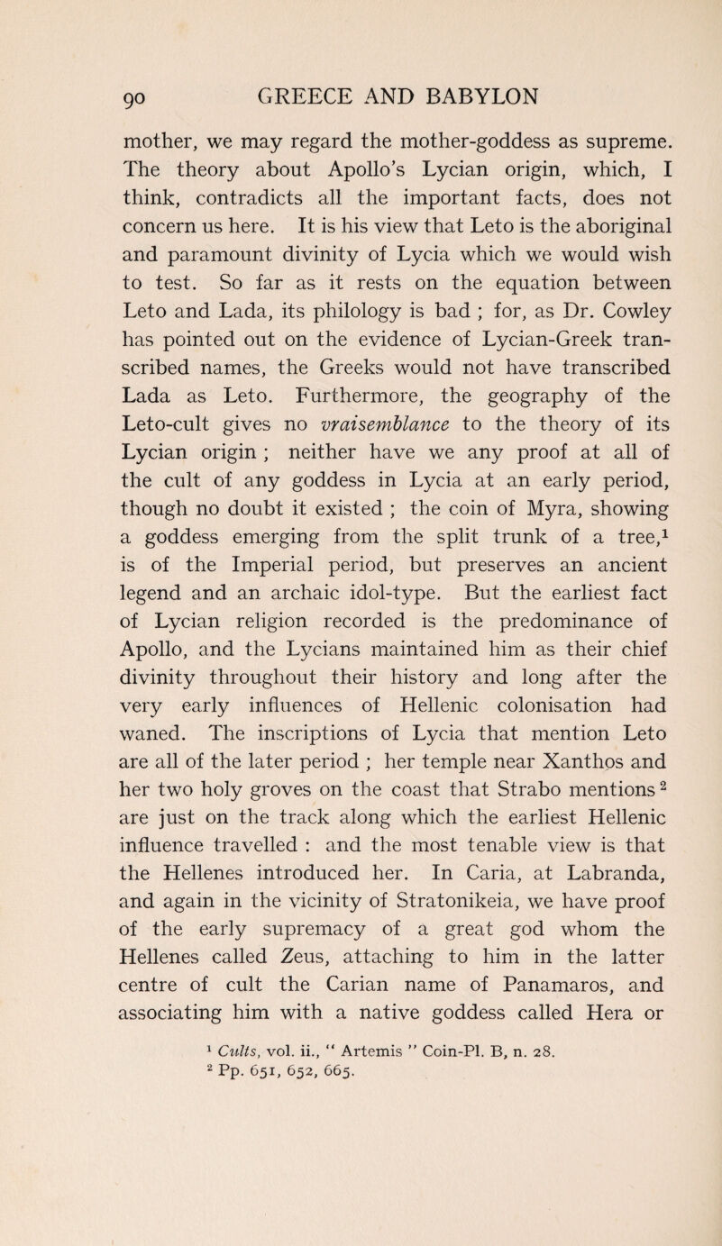 mother, we may regard the mother-goddess as supreme. The theory about Apollo’s Lycian origin, which, I think, contradicts all the important facts, does not concern us here. It is his view that Leto is the aboriginal and paramount divinity of Lycia which we would wish to test. So far as it rests on the equation between Leto and Lada, its philology is bad ; for, as Dr. Cowley has pointed out on the evidence of Lycian-Greek tran¬ scribed names, the Greeks would not have transcribed Lada as Leto. Furthermore, the geography of the Leto-cult gives no vraisemblance to the theory of its Lycian origin ; neither have we any proof at all of the cult of any goddess in Lycia at an early period, though no doubt it existed ; the coin of Myra, showing a goddess emerging from the split trunk of a tree,1 is of the Imperial period, but preserves an ancient legend and an archaic idol-type. But the earliest fact of Lycian religion recorded is the predominance of Apollo, and the Lycians maintained him as their chief divinity throughout their history and long after the very early influences of Hellenic colonisation had waned. The inscriptions of Lycia that mention Leto are all of the later period ; her temple near Xanthos and her two holy groves on the coast that Strabo mentions2 are just on the track along which the earliest Hellenic influence travelled : and the most tenable view is that the Hellenes introduced her. In Caria, at Labranda, and again in the vicinity of Stratonikeia, we have proof of the early supremacy of a great god whom the Hellenes called Zeus, attaching to him in the latter centre of cult the Carian name of Panamaros, and associating him with a native goddess called Hera or 1 Cults, vol. ii., “ Artemis ” Coin-Pi. B, n. 28. 2 Pp. 651, 652, 665.