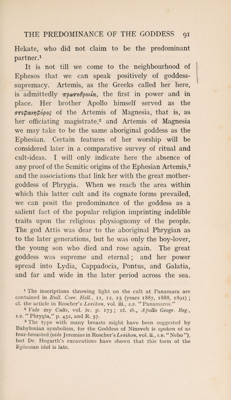 Hekate, who did not claim to be the predominant partner.1 It is not till we come to the neighbourhood of Ephesos that we can speak positively of goddess- supremacy. Artemis, as the Greeks called her here, is admittedly rparoOpovtcc, the first in power and in place. Her brother Apollo himself served as the (rrztpccvqtpopog of the Artemis of Magnesia, that is, as her officiating magistrate,2 and Artemis of Magnesia we may take to be the same aboriginal goddess as the Ephesian. Certain features of her worship will be considered later in a comparative survey of ritual and cult-ideas. I will only indicate here the absence of any proof of the Semitic origins of the Ephesian Artemis,3 and the associations that link her with the great mother- goddess of Phrygia. When we reach the area within which this latter cult and its cognate forms prevailed, we can posit the predominance of the goddess as a salient fact of the popular religion imprinting indelible traits upon the religious physiognomy of the people. The god Attis was dear to the aboriginal Phrygian as to the later generations, but he was only the boy-lover, the young son who died and rose again. The great goddess was supreme and eternal; and her power spread into Lydia, Cappadocia, Pontus, and Galatia, and far and wide in the later period across the sea. 1 The inscriptions throwing light on the cult at Panamara are contained in Bull. Cory. Hell., n, 12, 15 (years 1887, 1888, 1891) ; cf. the article in Roscher’s Lexikon, vol. iii., s.v. “Panamaros.” 2 Vide my Cults, vol. iv. p. 173 ; cf. ib., Apollo Geogr. Reg., s.v. “ Phrygia,” p. 452, and R. 57. 3 The type with many breasts might have been suggested by Babylonian symbolism, for the Goddess of Nineveh is spoken of as four-breasted (vide Jeremias in Roscher’s Lexikon, vol. ii., s.v. “Nebo”), but Dr. Hogarth’s excavations have shown that this form of the Ephesian idol is late.
